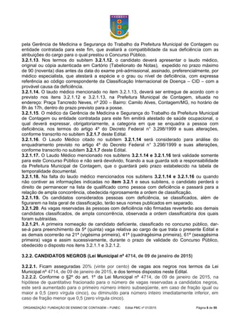 ORGANIZAÇÃO: FUNDAÇÃO DE ENSINO DE CONTAGEM – FUNEC Edital PMC nº 01/2015 Página 6 de 55
pela Gerência de Medicina e Segurança do Trabalho da Prefeitura Municipal de Contagem ou
entidade contratada para este fim, que avaliará a compatibilidade da sua deficiência com as
atribuições do cargo para o qual prestou o Concurso Público.
3.2.1.13. Nos termos do subitem 3.2.1.12, o candidato deverá apresentar o laudo médico,
original ou cópia autenticada em Cartório (Tabelionato de Notas), expedido no prazo máximo
de 90 (noventa) dias antes da data do exame pré-admissional, assinado, preferencialmente, por
médico especialista, que atestará a espécie e o grau ou nível de deficiência, com expressa
referência ao código correspondente da Classificação Internacional de Doença – CID – com a
provável causa da deficiência.
3.2.1.14. O laudo médico mencionado no item 3.2.1.13, deverá ser entregue de acordo com o
previsto nos itens 3.2.1.12 e 3.2.1.13, na Prefeitura Municipal de Contagem, situada no
endereço: Praça Tancredo Neves, nº 200 – Bairro: Camilo Alves, Contagem/MG, no horário de
8h às 17h, dentro do prazo previsto para a posse.
3.2.1.15. O médico da Gerência de Medicina e Segurança do Trabalho da Prefeitura Municipal
de Contagem ou entidade contratada para este fim emitirá atestado de saúde ocupacional, o
qual deverá expressar, obrigatoriamente, a categoria em que se enquadra a pessoa com
deficiência, nos termos do artigo 4º do Decreto Federal n° 3.298/1999 e suas alterações,
conforme transcrito no subitem 3.2.1.7 deste Edital.
3.2.1.16. O Laudo Médico citado no subitem 3.2.1.14 será considerado para análise do
enquadramento previsto no artigo 4º do Decreto Federal n° 3.298/1999 e suas alterações,
conforme transcrito no subitem 3.2.1.7 deste Edital.
3.2.1.17. O Laudo Médico mencionado nos subitens 3.2.1.14 e 3.2.1.16 terá validade somente
para este Concurso Público e não será devolvido, ficando a sua guarda sob a responsabilidade
da Prefeitura Municipal de Contagem, que o guardará pelo prazo estabelecido na tabela de
temporalidade documental.
3.2.1.18. Na falta do laudo médico mencionados nos subitens 3.2.1.14 e 3.2.1.16 ou quando
não contiver as informações indicadas no item 3.2.1 e seus subitens, o candidato perderá o
direito de permanecer na lista de qualificado como pessoa com deficiência e passará para a
relação de ampla concorrência, obedecida rigorosamente a ordem de classificação.
3.2.1.19. Os candidatos considerados pessoas com deficiência, se classificados, além de
figurarem na lista geral de classificação, terão seus nomes publicados em separado.
3.2.1.20. As vagas reservadas às pessoas com deficiência não firmadas reverterão aos demais
candidatos classificados, de ampla concorrência, observada a ordem classificatória dos quais
foram subtraídas.
3.2.1.21. A primeira nomeação de candidato deficiente, classificado no concurso público, dar-
se-á para preenchimento da 5ª (quinta) vaga relativa ao cargo de que trata o presente Edital e
as demais ocorrerão na 21ª (vigésima primeira), 41ª (quadragésima primeira), 61ª (sexagésima
primeira) vaga e assim sucessivamente, durante o prazo de validade do Concurso Público,
obedecido o disposto nos itens 3.2.1.1 e 3.2.1.2.
3.2.2. CANDIDATOS NEGROS (Lei Municipal nº 4714, de 09 de janeiro de 2015)
3.2.2.1. Ficam asseguradas 20% (vinte por cento) de vagas aos negros nos termos da Lei
Municipal nº 4714, de 09 de janeiro de 2015, e dos termos dispostos neste Edital.
3.2.2.2. Conforme o §2º do art. 1º da Lei Municipal nº 4714, de 09 de janeiro de 2015, na
hipótese de quantitativo fracionado para o número de vagas reservadas a candidatos negros,
este será aumentado para o primeiro número inteiro subseqüente, em caso de fração igual ou
maior a 0,5 (zero vírgula cinco), ou diminuído para número inteiro imediatamente inferior, em
caso de fração menor que 0,5 (zero vírgula cinco).
 