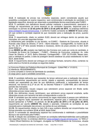 ORGANIZAÇÃO: FUNDAÇÃO DE ENSINO DE CONTAGEM – FUNEC Edital PMC nº 01/2015 Página 8 de 55
3.3.2. A realização de provas nas condições especiais, assim considerada aquela que
possibilita a prestação do exame respectivo, será condicionada à solicitação do candidato e à
legislação específica, devendo ser observada a possibilidade técnica examinada pela FUNEC.
3.3.3. O candidato com deficiência deverá solicitar mediante o preenchimento, assinatura e
entrega do requerimento de prova especial ou de condições especiais, disponível para a
solicitação no período de 22 de junho de 2015 a 23 de julho de 2015, no endereço eletrônico
www.contagem.mg.gov.br/concursos, e conforme modelo constante do ANEXO VI deste edital,
em que conterá a condição especial de que necessitar para a realização da prova, quando
houver.
3.3.4. O requerimento, citado no subitem 3.3.3, deverá ser entregue dentro do período das
inscrições, em uma das seguintes formas:
a) diretamente pelo candidato ou por terceiro, na FUNEC - Diretoria de Concursos, situada à
Avenida João César de Oliveira, nº 2415 – Bairro Eldorado – Contagem/MG, no horário de 8h
às 17h, de 2ª a 6ª feira (exceto feriados e recessos), dentro do prazo previsto no item 3.3.1
deste Edital ou;
b) via SEDEX ou AR, postado nas Agências dos Correios com custo por conta do candidato, à
Fundação de Ensino de Contagem – FUNEC - Diretoria de Concursos, endereço: Av. João
Cesar de Oliveira, nº 2415, Bairro Eldorado, Contagem/MG – CEP 32.315-000. Nesse caso,
para a validade do pedido, a data da postagem deverá obedecer ao prazo estabelecido no item
3.3.1, deste Edital.
3.3.5. O requerimento deverá ser entregue em envelope fechado, tamanho ofício, contendo na
parte externa e frontal do envelope os seguintes dados:
a) Concurso Público da Prefeitura Municipal de Contagem - Edital PMC n° 01/2015;
b) referência: REQUERIMENTO;
c) nome completo e número de identidade do candidato;
d) cargo para o qual o candidato concorrerá.
3.3.6. O candidato deficiente que necessitar de tempo adicional para a realização das provas
deverá encaminhar requerimento por escrito, datado e assinado, acompanhado de parecer
emitido por especialista da área de sua deficiência justificando a necessidade de tempo
adicional, nos termos do § 2º do art. 40, do Decreto Federal n° 3.298/1999, até o término do
período das inscrições.
3.3.7. Aos deficientes visuais (cegos) que solicitarem prova especial em Braile serão
oferecidas provas nesse sistema.
3.3.8. Aos deficientes visuais (amblíopes), que solicitarem prova especial ampliada, serão
oferecidas provas com tamanho de letra correspondente a corpo 24.
3.3.9. O candidato que não estiver concorrendo às vagas reservadas à pessoa com deficiência
e que por alguma razão necessitar de atendimento especial para a realização das provas
deverá apresentar à FUNEC, no período de 22 de junho de 2015 a 31 de julho de 2015,
requerimento por escrito (ANEXO VI), datado e assinado, indicando as condições de que
necessita para a realização das provas e as razões de sua solicitação.
3.3.10. Os requerimentos citados no item 3.3 e seus subitens deverão ser encaminhados nas
formas previstas nos subitens 3.3.4. e 3.3.5, deste Edital.
3.3.11. A concessão do atendimento especial fica condicionada à viabilidade e possibilidade
técnica a ser examinada pela FUNEC.
3.3.12. A relação dos candidatos que tiveram as condições deferidas/indeferidas será publicada
nas seguintes formas: no endereço eletrônico www.contagem.mg.gov.br/concursos; no “DOC.e”
- Diário Oficial Eletrônico de Contagem, divulgada na FUNEC/Diretoria de Concursos, situada
 