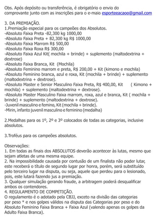 Obs. Após depósito ou transferência, é obrigatório o envio do
comprovante junto com as inscrições para o e-maio esporteeacaoo@gmail.com
3. DA PREMIAÇÃO.
1.Premiação especial para os campeões dos Absolutos.
-Absoluto Faixa Preta -82,300 kg 1000,00
-Absoluto Faixa Preta + 82,300 kg R$ 1000,00
-Absoluto Faixa Marrom R$ 500,00
-Absoluto Faixa Roxa R$ 300,00
-Absoluto Faixa Azul Kit( mochila + brinde) + suplemento (maltodextrina +
dextrose)
-Absoluto Faixa Branca, Kit (Mochila)
-Absoluto Feminino marrom e preta, R$ 200,00 + Kit (kimono e mochila)
-Absoluto Feminino branca, azul e roxa, Kit (mochila + brinde) + suplemento
(maltodextrina + dextrose).
-Absoluto Master e Senior Masculino Faixa Preta, R$ 400,00, Kit ( Kimono +
mochila) + suplemento (maltodextrina + dextrose).
-Absoluto Master Masculino Faixa marrom, roxa, azul e branca, Kit ( mochila +
brinde) + suplemento (maltodextrina + dextrose).
-Juvenil masculino e femino, Kit (mochila + brinde).
-Mirin, infanto juvenil masculino e feminino (medalha)
2.Medalhas para os 1º, 2º e 3º colocados de todas as categorias, inclusive
absolutos.
3.Troféus para os campeões absolutos.
Observações:
1. Em todas as finais dos ABSOLUTOS deverão acontecer às lutas, mesmo que
sejam atletas de uma mesma equipe.
2. Na impossibilidade causada por contusão de um finalista não poder lutar,
este receberá o título de segundo lugar por honra, porém, será substituído
pelo terceiro lugar na disputa, ou seja, aquele que perdeu para o lesionado,
pois, este lutará fazendo jus a premiação.
3. Qualquer simulação gerando fraude, a arbitragem poderá desqualificar
ambos os contendores.
4. REGULAMENTO DE COMPETIÇÃO.
O regulamento é o adotado pela CBJJ, exceto na divisão das categorias
por peso * e nos golpes válidos na disputa das Categorias por peso e do
Absoluto Feminino Faixa Branca + Faixa Azul (valendo apenas os golpes da
Adulto Faixa Branca).
 