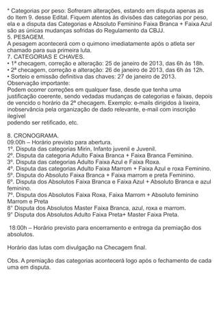 * Categorias por peso: Sofreram alterações, estando em disputa apenas as
do Item 9. desse Edital. Fiquem atentos às divisões das categorias por peso,
ela e a disputa das Categorias e Absoluto Feminino Faixa Branca + Faixa Azul
são as únicas mudanças sofridas do Regulamento da CBJJ.
5. PESAGEM.
A pesagem acontecerá com o quimono imediatamente após o atleta ser
chamado para sua primeira luta.
7. CATEGORIAS E CHAVES.
• 1ª checagem, correção e alteração: 25 de janeiro de 2013, das 6h às 18h.
• 2ª checagem, correção e alteração: 26 de janeiro de 2013, das 6h às 12h.
• Sorteio e emissão definitiva das chaves: 27 de janeiro de 2013.
Observação importante:
Podem ocorrer correções em qualquer fase, desde que tenha uma
justificação coerente, sendo vedadas mudanças de categorias e faixas, depois
de vencido o horário da 2ª checagem. Exemplo: e-mails dirigidos à lixeira,
inobservância pela organização de dado relevante, e-mail com inscrição
ilegível
podendo ser retificado, etc.
8. CRONOGRAMA.
09:00h – Horário previsto para abertura.
1º. Disputa das categorias Mirin, Infanto juvenil e Juvenil.
2º. Disputa da categoria Adulto Faixa Branca + Faixa Branca Feminino.
3º. Disputa das categorias Adulto Faixa Azul e Faixa Roxa.
4º. Disputa das categorias Adulto Faixa Marrom + Faixa Azul e roxa Feminino.
5º. Disputa do Absoluto Faixa Branca + Faixa marrom e preta Feminino.
6º. Disputa dos Absolutos Faixa Branca e Faixa Azul + Absoluto Branca e azul
feminino.
7º. Disputa dos Absolutos Faixa Roxa, Faixa Marrom + Absoluto feminino
Marrom e Preta
8° Disputa dos Absolutos Master Faixa Branca, azul, roxa e marrom.
9° Disputa dos Absolutos Adulto Faixa Preta+ Master Faixa Preta.
18:00h – Horário previsto para encerramento e entrega da premiação dos
absolutos.
Horário das lutas com divulgação na Checagem final.
Obs. A premiação das categorias acontecerá logo após o fechamento de cada
uma em disputa.
 