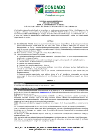 PRAÇA 11 DE NOVEMBRO, 88, CENTRO- CONDADO/ PE -CNPJ: 10.150.068.0001-00
Fone: (81)3642-1031 – site: www.condado.pe.gov.br
PREFEITURA MUNICIPAL DE CONDADO
ESTADO DE PERNAMBUCO
EDITAL DE CONCURSO PÚBLICO N° 001/2015
CONCURSO PÚBLICO PARA PREENCHIMENTO DE VAGAS DO PODER PÚBLICO MUNICIPAL.
A Prefeita Municipal de Condado, Estado de Pernambuco, no uso de suas atribuições legais, TORNA PÚBLICA a abertura das
inscrições e estabelece normas relativas à realização do CONCURSO PÚBLICO de Provas e Provas e Títulos para o
preenchimento de 113 (cento e treze) vagas de cargos do Quadro de Pessoal, neste Município, em conformidade com o art.
37, inciso II da Constituição Federal do Brasil, Lei Municipal e demais Legislações pertinentes à espécie, este Edital e demais
Editais. (quando for o caso).
CAPÍTULO I
1.1. Este CONCURSO PÚBLICO destina-se ao preenchimento de vagas em Cargos Efetivos do Quadro permanente de
pessoal deste município e será regido por este Edital, seus Anexos, e eventuais retificações caso existam, sua
execução caberá ao IDHTEC – Instituto de Desenvolvimento Humano e Tecnológico, sob a fiscalização da Comissão
Geral do Concurso, nomeados através de Portaria Municipal Nº 1028/2015 e pela Banca Examinadora de competência
da Organizadora deste Concurso Público.
1.2. Toda referência a horário, será regida pelo horário oficial de Pernambuco.
1.3. Requisitos mínimos para investidura no Cargo:
a) Ter sido aprovado e classificado em todas as etapas deste CONCURSO PÚBLICO, na forma estabelecida neste Edital,
seus Anexos e em suas retificações;
b) Ter nacionalidade brasileira e, no caso de nacionalidade estrangeira, estar amparado pela legislação brasileira;
c) Ter idade mínima de 18 anos completos (na data da posse);
d) Estar em gozo dos direitos políticos;
e) Estar quite com as obrigações militares e eleitorais;
f) Firmar declaração de não estar cumprindo sanção por inidoneidade, aplicada por qualquer órgão público ou
entidade da esfera Federal, Estadual ou Municipal;
g) Possuir a formação exigida para o cargo ao qual concorre, conforme discriminado no Anexo II deste Edital, no
momento da posse;
h) Todos os requisitos especificados neste subitem, alíneas "a" a "g”, deverão ser comprovados por meio da
apresentação de documento original, juntamente com fotocópia, sendo eliminado do Concurso aquele que não os
apresentar.
CAPÍTULO II
2. DAS INSCRIÇÕES
As inscrições ocorrerão, apenas no modo on-line, conforme a seguir:
2.1. INSCRIÇÃO VIA ON-LINE (INTERNET)
2.1. 1. As inscrições nesta modalidade estão abertas das 08:00 horas do dia 18 de dezembro de 2015 às 23:59 do 21 de
janeiro de 2016, no sitio da organizadora: www.idhtec.org.br, onde estão disponíveis o Edital e seus Anexos; Cadastro do
Candidato e demais instrumentos;
2.1.2. Após ler atentamente as informações contidas no Edital e seus Anexos, preencher o cadastro (com todas as
informações solicitadas, escolher o cargo ao qual deseja concorrer), Imprimir o Boleto Bancário (verifique se consta seu
NOME e ENDEREÇO, impresso no mesmo). Pagar o Boleto Bancário em qualquer agencia dos correspondentes bancários ou
nas agencias bancárias, de acordo com a conveniência do candidato.
2.1.2.1. O Candidato poderá efetuar o pagamento do Boleto Bancário até o dia 22 de janeiro de 2016, no horário bancário
oficial.
2.2 - O candidato poderá inscrever-se para uma ou mais vagas disponíveis neste Concurso de que trata o presente edital.
2.2.1. O Candidato fica informado desde já que se os cargos ao qual se inscreveu coincidirem no quesito horário, o mesmo
deverá optar por um dos cargos para realizar a prova. Do contrário, não havendo choque de horários, o candidato poderá
realizar as duas provas.
2.3 - A inscrição no CONCURSO PÚBLICO implicará, desde logo, no conhecimento e aceitação pelo candidato das condições
estabelecidas neste Edital.
2.4. A taxa de inscrição não será devolvida ou transferida para outro candidato, salvo se o CONCURSO PÚBLICO for anulado.
2.4.1. Não será concedida isenção da taxa de inscrição, salvo, quando o Candidato comprovar sua condição de família de
baixa renda, deste modo, deverá cumprir com as exigências abaixo:
 
