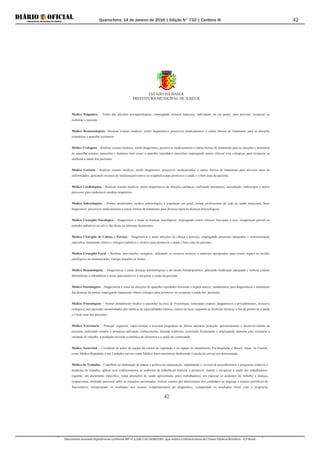 Quarta-feira, 14 de Janeiro de 2016 | Edição N° 732 | Cardeno III
Documento assinado digitalmente conforme MP nº 2.200-2 de 24/08/2001, que institui a Infraestrutura de Chaves Públicas Brasileira - ICP-Brasil.
42
ESTADO DA BAHIA
PREFEITURA MUNICÍPAL DE ILHÉUS
42
Médico Psiquiatra – Tratar das afecções psicopatológicas, empregando técnicas especiais, individuais ou em grupo, para prevenir, recuperar ou
reabilitar o paciente.
Médico Reumatologista– Realizar exames medicos, emitir diagnósticos prescrever medicamentos e outras formas de tratamento para as afecções
reumáticas e aparelho locomotor.
Médico Urologista – Realizar exames medicos, emitir diagnóstico, prescrever medicamentos e outras formas de tratamento para as afecções e anomalias
do aparelho urinário masculino e feminino bem como o aparelho reprodutor masculino empregando meios clínicos e/ou cirúrgicos para recuperar ou
melhorar a saúde dos pacientes.
Médico Geriatra - Realizar exames medicos, emitir diagnóstico, prescrever medicamentos e outras formas de tratamento para diversos tipos de
enfermidades, aplicando recursos de medicina preventiva ou terapêutica para promover a saúde e o bem estar do paciente.
Médico Cardiologista – Realizar exames medicos, emitir diagnósticos de afecções cardíacas, realizando anamneses, auscultação, radioscopia e outros
processos para estabelecer conduta terapêutica.
Médico Infectologista – Prestar atendimento medico infectológico à população em geral, treinar profissionais da rede de saúde municipal, fazer
diagnóstico, prescrever medicamentos e outras formas de tratamento para diversos tipos de doenças infectológicas.
Médico Cirurgião Oncológico – Diagnosticar e tratar as doenças oncológicas, empregando meios clínicos, buscando a cura, recuperação parcial ou
métodos paliativos no alívio das dores ou sintomas decorrentes.
Médico Cirurgião de Cabeça e Pescoço – Diagnosticar e tartar afecções da cabeça e pescoço, empregando processos adequados e instrumentação
específica, tratamento clínico e cirúrgico paliativo e curativo para promover a saúde e bem estar do paciente.
Médico Cirurgião Geral – Realizar intervenções cirúrgicas, utilizando os recursos técnicos e materiais apropriados para extrair órgãos ou tecidos
patológicos ou traumatizados, corrigir sequelas ou lesões.
Médico Hematologista – Diagnosticar e tratar doenças hematológicas e do tecido hematopoiético, aplicando medicação adequada e realizar exames
laboratoriais e subsidiários e testes para promover e recuperar a saúde do paciente.
Médico Mastologista – Diagnosticar e tratar de afecções do aparelho reprodutor feminino e órgãos anexos, notadamente para diagnósticos e tratamento
das doenças da mama, empregando tratamento clínico cirúrgico para promover ou recuperar a saúde das pacientes.
Médico Proctologista – Prestar atendimento medico a pacientes na área de Proctologia, realizando exames, diagnósticos e procedimentos, inclusive
cirúrgicos, aos pacientes encaminhados por médicos de especialidades básicas, outros serviços, seguindo as diretrizes técnicas a fim de promover a saúde
e o bem estar dos pacientes.
Médico Veterinário – Planejar, organizar, supervisionar e executar programas de defesa sanitária, proteção, aprimoramento e desenvolvimento da
pecuária, realizando estudos e pesquisas aplicando conhecimento, fazendo relatórios, exercendo fiscalização e empregando métodos para assegurar a
sanidade do rebanho, a produção racional econômica de alimentos e a saúde da comunidade.
Médico Socorrista – Coordenar as ações da equipe da central de regulação e da equipe no atendimento Pré-hospitalar e Móvel. Atuar, na Central,
como Médico Regulador e nas Unidades móveis como Médico Intervencionista obedecendo à escala de serviço pré-determinada.
Médico do Trabalho – Contribuir na elaboração de planos e política de manutenção, implantação e revisão de procedimentos e programas relativos à
medicina do trabalho; aplicar seus conhecimentos ao ambiente de trabalho,de maneira a promover, manter e recuperar a saúde dos trabalhadores;
registrar, em documento específico, todas alterações de saúde apresentadas pelos trabalhadores, em especial os acidentes do trabalho e doenças
ocupacionais, emitindo pareceres sobre as situações encontradas; realizar exames pré admissionais dos candidatos ao emprego e exames periódicos de
funcionários, interpretando os resultados dos exames complementares de diagnóstico, comparando os resultados finais com a exigências
 