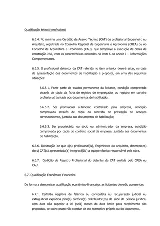 Qualificação técnico-profissional
6.6.4. No mínimo uma Certidão de Acervo Técnico (CAT) de profissional Engenheiro ou
Arquiteto, registrada no Conselho Regional de Engenharia e Agronomia (CREA) ou no
Conselho de Arquitetura e Urbanismo (CAU), que comprove a execução de obras de
construção civil, com as características indicadas no item 6 do Anexo I – Informações
Complementares.
6.6.5. O profissional detentor da CAT referida no item anterior deverá estar, na data
da apresentação dos documentos de habilitação e proposta, em uma das seguintes
situações:
6.6.5.1. Fazer parte do quadro permanente da licitante, condição comprovada
através de cópia da ficha de registro de empregados ou registro em carteira
profissional, juntada aos documentos de habilitação;
6.6.5.2. Ser profissional autônomo contratado pela empresa, condição
comprovada através de cópia do contrato de prestação de serviços
correspondente, juntada aos documentos de habilitação;
6.6.5.3. Ser proprietário, ou sócio ou administrador da empresa, condição
comprovada por cópia do contrato social da empresa, juntada aos documentos
de habilitação.
6.6.6. Declaração de que o(s) profissional(is), Engenheiro ou Arquiteto, detentor(es)
da(s) CAT(s) apresentada(s) integrará(ão) a equipe técnica responsável pela obra.
6.6.7. Certidão de Registro Profissional do detentor da CAT emitida pelo CREA ou
CAU.
6.7. Qualificação Econômico-Financeira
De forma a demonstrar qualificação econômico-financeira, as licitantes deverão apresentar:
6.7.1. Certidão negativa de falência ou concordata ou recuperação judicial ou
extrajudicial expedida pelo(s) cartório(s) distribuidor(es) da sede da pessoa jurídica,
com data não superior a 06 (seis) meses da data limite para recebimento das
propostas, se outro prazo não constar de ato normativo próprio ou do documento.
 