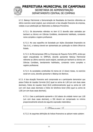 PREFEITURA MUNICIPAL DE CAMPINAS
SECRETARIA DE ADMINISTRAÇÃO
DEPARTAMENTO CENTRAL DE COMPRAS
11
6.7.2. Balanço Patrimonial e Demonstração de Resultados de Exercício referentes ao
último exercício social exigível, que comprovem a boa situação financeira da empresa,
vedada a sua substituição por Balancetes ou Balanços Provisórios.
6.7.2.1. Os documentos referidos no item 6.7.2 deverão estar assinados por
bacharel ou técnico em Ciências Contábeis, devidamente habilitado, constando
nome completo e registro profissional.
6.7.2.2. No caso específico de Sociedade por Ações (Sociedade Empresária do
Tipo S.A.), o balanço deverá ser apresentado por publicação no Diário Oficial do
Estado.
6.7.2.3. As Microempresas (ME) ou Empresas de Pequeno Porte (EPP), ainda que
sejam enquadradas no SIMPLES, deverão apresentar Balanço Patrimonial
referente ao último exercício social exigível, assinado por bacharel ou técnico em
Ciências Contábeis, devidamente habilitados, constando nome completo e
registro profissional.
6.7.2.4. As sociedades constituídas há menos de 12 (doze) meses, no exercício
social em curso, deverão apresentar o Balanço de Abertura.
6.7.3. A boa situação financeira será comprovada se a participante demonstrar que
possui Índice de Liquidez Corrente (ILC) igual ou acima de 1,00 (um com duas casas
decimais), Índice de Liquidez Geral (ILG) preferencialmente igual ou acima de 1,00
(um com duas casas decimais) e Índice de Solvência Geral (ISG) igual ou acima de
1,00 (um com duas casas decimais).
6.7.3.1. Caso a participante apresente o ILG abaixo da unidade menor que 1,00
(um com duas casas decimais), o ISG deverá ser compensado no mínimo
proporcionalmente através da seguinte expressão matemática:
1 – (ILGabaixo da unidade – 1)
6.7.3.2. As seguintes definições de índices financeiros se aplicam neste subitem:
 
