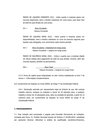 ÍNDICE DE LIQUIDEZ CORRENTE (ILC) - indica quanto à empresa possui em
recursos disponíveis, bens e direitos realizáveis em curto prazo, para fazer face
ao total de suas dívidas de curto prazo.
ILC = Ativo Circulante
Passivo Circulante
ÍNDICE DE LIQUIDEZ GERAL (ILG) - indica quanto à empresa possui em
disponibilidades, bens e direitos realizáveis no curso do exercício seguinte para
liquidar suas obrigações, com vencimento neste mesmo período.
ILG = Ativo Circulante + Realizável em longo prazo
Passivo Circulante + exigível em longo prazo
ÍNDICE DE SOLVÊNCIA GERAL (ISG) – Indica o quanto que a empresa dispõe
em Ativos (totais) para pagamento do total de suas dívidas. Envolve, além dos
recursos líquidos, também os permanentes.
ISG = Ativo Total
Passivo Circulante + Exigível em Longo Prazo
6.7.4. Prova de capital social integralizado no valor mínimo estabelecido no item 7 do
Anexo I – Informações Complementares.
6.8. Cumprimento do Disposto no inciso XXXIII, do Artigo 7º da Constituição Federal.
6.8.1. Declaração assinada por representante legal da licitante de que não outorga
trabalho noturno, perigoso ou insalubre a menor de 18 (dezoito) anos, e qualquer
trabalho a menor de 16 (dezesseis) anos, salvo na condição de aprendiz, a partir de 14
(catorze) anos, em cumprimento ao disposto no inciso XXXIII do artigo 7º da
Constituição Federal.
7. PROCESSAMENTO
7.1. Esta licitação será processada e julgada pela Comissão Permanente de Licitações,
nomeada pelo Exmo. Sr. Prefeito Municipal através da Portaria n° 84.981/2015, subsidiada
por pareceres técnicos referentes à análise da qualificação econômico-financeira,
 