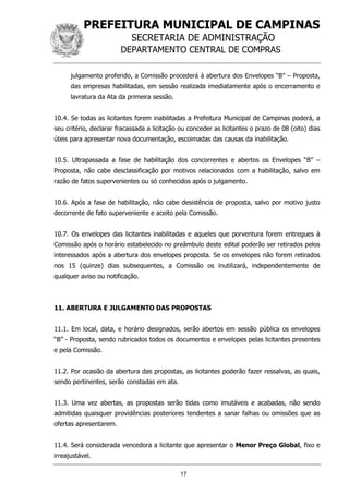 PREFEITURA MUNICIPAL DE CAMPINAS
SECRETARIA DE ADMINISTRAÇÃO
DEPARTAMENTO CENTRAL DE COMPRAS
17
julgamento proferido, a Comissão procederá à abertura dos Envelopes “B” – Proposta,
das empresas habilitadas, em sessão realizada imediatamente após o encerramento e
lavratura da Ata da primeira sessão.
10.4. Se todas as licitantes forem inabilitadas a Prefeitura Municipal de Campinas poderá, a
seu critério, declarar fracassada a licitação ou conceder as licitantes o prazo de 08 (oito) dias
úteis para apresentar nova documentação, escoimadas das causas da inabilitação.
10.5. Ultrapassada a fase de habilitação dos concorrentes e abertos os Envelopes “B” –
Proposta, não cabe desclassificação por motivos relacionados com a habilitação, salvo em
razão de fatos supervenientes ou só conhecidos após o julgamento.
10.6. Após a fase de habilitação, não cabe desistência de proposta, salvo por motivo justo
decorrente de fato superveniente e aceito pela Comissão.
10.7. Os envelopes das licitantes inabilitadas e aqueles que porventura forem entregues à
Comissão após o horário estabelecido no preâmbulo deste edital poderão ser retirados pelos
interessados após a abertura dos envelopes proposta. Se os envelopes não forem retirados
nos 15 (quinze) dias subsequentes, a Comissão os inutilizará, independentemente de
qualquer aviso ou notificação.
11. ABERTURA E JULGAMENTO DAS PROPOSTAS
11.1. Em local, data, e horário designados, serão abertos em sessão pública os envelopes
“B” - Proposta, sendo rubricados todos os documentos e envelopes pelas licitantes presentes
e pela Comissão.
11.2. Por ocasião da abertura das propostas, as licitantes poderão fazer ressalvas, as quais,
sendo pertinentes, serão constadas em ata.
11.3. Uma vez abertas, as propostas serão tidas como imutáveis e acabadas, não sendo
admitidas quaisquer providências posteriores tendentes a sanar falhas ou omissões que as
ofertas apresentarem.
11.4. Será considerada vencedora a licitante que apresentar o Menor Preço Global, fixo e
irreajustável.
 