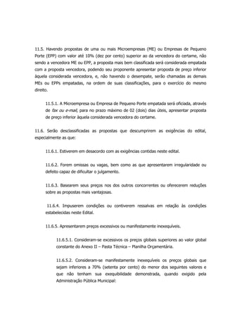 11.5. Havendo propostas de uma ou mais Microempresas (ME) ou Empresas de Pequeno
Porte (EPP) com valor até 10% (dez por cento) superior ao da vencedora do certame, não
sendo a vencedora ME ou EPP, a proposta mais bem classificada será considerada empatada
com a proposta vencedora, podendo seu proponente apresentar proposta de preço inferior
àquela considerada vencedora, e, não havendo o desempate, serão chamadas as demais
MEs ou EPPs empatadas, na ordem de suas classificações, para o exercício do mesmo
direito.
11.5.1. A Microempresa ou Empresa de Pequeno Porte empatada será oficiada, através
de fax ou e-mail, para no prazo máximo de 02 (dois) dias úteis, apresentar proposta
de preço inferior àquela considerada vencedora do certame.
11.6. Serão desclassificadas as propostas que descumprirem as exigências do edital,
especialmente as que:
11.6.1. Estiverem em desacordo com as exigências contidas neste edital.
11.6.2. Forem omissas ou vagas, bem como as que apresentarem irregularidade ou
defeito capaz de dificultar o julgamento.
11.6.3. Basearem seus preços nos dos outros concorrentes ou oferecerem reduções
sobre as propostas mais vantajosas.
11.6.4. Impuserem condições ou contiverem ressalvas em relação às condições
estabelecidas neste Edital.
11.6.5. Apresentarem preços excessivos ou manifestamente inexequíveis.
11.6.5.1. Consideram-se excessivos os preços globais superiores ao valor global
constante do Anexo II – Pasta Técnica – Planilha Orçamentária.
11.6.5.2. Consideram-se manifestamente inexequíveis os preços globais que
sejam inferiores a 70% (setenta por cento) do menor dos seguintes valores e
que não tenham sua exequibilidade demonstrada, quando exigido pela
Administração Pública Municipal:
 