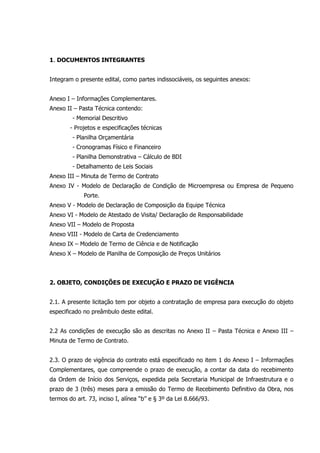1. DOCUMENTOS INTEGRANTES
Integram o presente edital, como partes indissociáveis, os seguintes anexos:
Anexo I – Informações Complementares.
Anexo II – Pasta Técnica contendo:
- Memorial Descritivo
- Projetos e especificações técnicas
- Planilha Orçamentária
- Cronogramas Físico e Financeiro
- Planilha Demonstrativa – Cálculo de BDI
- Detalhamento de Leis Sociais
Anexo III – Minuta de Termo de Contrato
Anexo IV - Modelo de Declaração de Condição de Microempresa ou Empresa de Pequeno
Porte.
Anexo V - Modelo de Declaração de Composição da Equipe Técnica
Anexo VI - Modelo de Atestado de Visita/ Declaração de Responsabilidade
Anexo VII – Modelo de Proposta
Anexo VIII - Modelo de Carta de Credenciamento
Anexo IX – Modelo de Termo de Ciência e de Notificação
Anexo X – Modelo de Planilha de Composição de Preços Unitários
2. OBJETO, CONDIÇÕES DE EXECUÇÃO E PRAZO DE VIGÊNCIA
2.1. A presente licitação tem por objeto a contratação de empresa para execução do objeto
especificado no preâmbulo deste edital.
2.2 As condições de execução são as descritas no Anexo II – Pasta Técnica e Anexo III –
Minuta de Termo de Contrato.
2.3. O prazo de vigência do contrato está especificado no item 1 do Anexo I – Informações
Complementares, que compreende o prazo de execução, a contar da data do recebimento
da Ordem de Início dos Serviços, expedida pela Secretaria Municipal de Infraestrutura e o
prazo de 3 (três) meses para a emissão do Termo de Recebimento Definitivo da Obra, nos
termos do art. 73, inciso I, alínea “b” e § 3º da Lei 8.666/93.
 
