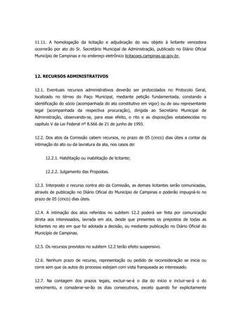 11.11. A homologação da licitação e adjudicação do seu objeto à licitante vencedora
ocorrerão por ato do Sr. Secretário Municipal de Administração, publicado no Diário Oficial
Município de Campinas e no endereço eletrônico licitacoes.campinas.sp.gov.br.
12. RECURSOS ADMINISTRATIVOS
12.1. Eventuais recursos administrativos deverão ser protocolados no Protocolo Geral,
localizado no térreo do Paço Municipal, mediante petição fundamentada, constando a
identificação do sócio (acompanhada do ato constitutivo em vigor) ou de seu representante
legal (acompanhada da respectiva procuração), dirigida ao Secretário Municipal de
Administração, observando-se, para esse efeito, o rito e as disposições estabelecidas no
capítulo V da Lei Federal nº 8.666 de 21 de junho de 1993.
12.2. Dos atos da Comissão cabem recursos, no prazo de 05 (cinco) dias úteis a contar da
intimação do ato ou da lavratura da ata, nos casos de:
12.2.1. Habilitação ou inabilitação de licitante;
12.2.2. Julgamento das Propostas.
12.3. Interposto o recurso contra ato da Comissão, as demais licitantes serão comunicadas,
através de publicação no Diário Oficial do Município de Campinas e poderão impugná-lo no
prazo de 05 (cinco) dias úteis.
12.4. A intimação dos atos referidos no subitem 12.2 poderá ser feita por comunicação
direta aos interessados, lavrada em ata, desde que presentes os prepostos de todas as
licitantes no ato em que foi adotada a decisão, ou mediante publicação no Diário Oficial do
Município de Campinas.
12.5. Os recursos previstos no subitem 12.2 terão efeito suspensivo.
12.6. Nenhum prazo de recurso, representação ou pedido de reconsideração se inicia ou
corre sem que os autos do processo estejam com vista franqueada ao interessado.
12.7. Na contagem dos prazos legais, excluir-se-á o dia do início e incluir-se-á o do
vencimento, e considerar-se-ão os dias consecutivos, exceto quando for explicitamente
 
