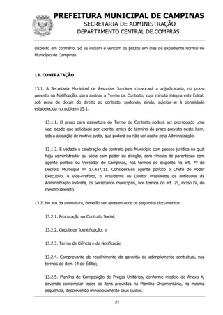 PREFEITURA MUNICIPAL DE CAMPINAS
SECRETARIA DE ADMINISTRAÇÃO
DEPARTAMENTO CENTRAL DE COMPRAS
21
disposto em contrário. Só se iniciam e vencem os prazos em dias de expediente normal no
Município de Campinas.
13. CONTRATAÇÃO
13.1. A Secretaria Municipal de Assuntos Jurídicos convocará a adjudicatária, no prazo
previsto na Notificação, para assinar a Termo de Contrato, cuja minuta integra este Edital,
sob pena de decair do direito ao contrato, podendo, ainda, sujeitar-se à penalidade
estabelecida no subitem 15.1.
13.1.1. O prazo para assinatura do Termo de Contrato poderá ser prorrogado uma
vez, desde que solicitado por escrito, antes do término do prazo previsto neste item,
sob a alegação de motivo justo, que poderá ou não ser aceito pela Administração.
13.1.2. É vedada a celebração de contrato pelo Município com pessoa jurídica na qual
haja administrador ou sócio com poder de direção, com vínculo de parentesco com
agente político ou Vereador de Campinas, nos termos do disposto no art. 7º do
Decreto Municipal nº 17.437/11. Considera-se agente político o Chefe do Poder
Executivo, o Vice-Prefeito, o Presidente ou Diretor Presidente de entidades da
Administração indireta, os Secretários municipais, nos termos do art. 2º, inciso IV, do
mesmo Decreto.
13.2. No ato da assinatura, deverão ser apresentados os seguintes documentos:
13.2.1. Procuração ou Contrato Social;
13.2.2. Cédula de Identificação; e
13.2.3. Termo de Ciência e de Notificação
13.2.4. Comprovante de recolhimento da garantia de adimplemento contratual, nos
termos do item 14 do Edital;
13.2.5. Planilha de Composição de Preços Unitários, conforme modelo do Anexo X,
devendo contemplar todos os itens previstos na Planilha Orçamentária, na mesma
sequência, descrevendo minuciosamente seus custos.
 