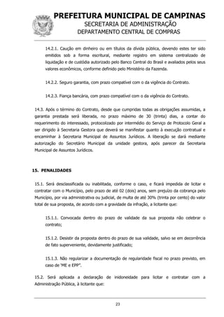 PREFEITURA MUNICIPAL DE CAMPINAS
SECRETARIA DE ADMINISTRAÇÃO
DEPARTAMENTO CENTRAL DE COMPRAS
23
14.2.1. Caução em dinheiro ou em títulos da dívida pública, devendo estes ter sido
emitidos sob a forma escritural, mediante registro em sistema centralizado de
liquidação e de custódia autorizado pelo Banco Central do Brasil e avaliados pelos seus
valores econômicos, conforme definido pelo Ministério da Fazenda.
14.2.2. Seguro garantia, com prazo compatível com o da vigência do Contrato.
14.2.3. Fiança bancária, com prazo compatível com o da vigência do Contrato.
14.3. Após o término do Contrato, desde que cumpridas todas as obrigações assumidas, a
garantia prestada será liberada, no prazo máximo de 30 (trinta) dias, a contar do
requerimento do interessado, protocolizado por intermédio do Serviço de Protocolo Geral a
ser dirigido à Secretaria Gestora que deverá se manifestar quanto à execução contratual e
encaminhar à Secretaria Municipal de Assuntos Jurídicos. A liberação se dará mediante
autorização do Secretário Municipal da unidade gestora, após parecer da Secretaria
Municipal de Assuntos Jurídicos.
15. PENALIDADES
15.1. Será desclassificada ou inabilitada, conforme o caso, e ficará impedida de licitar e
contratar com o Município, pelo prazo de até 02 (dois) anos, sem prejuízo da cobrança pelo
Município, por via administrativa ou judicial, de multa de até 30% (trinta por cento) do valor
total de sua proposta, de acordo com a gravidade da infração, a licitante que:
15.1.1. Convocada dentro do prazo de validade da sua proposta não celebrar o
contrato;
15.1.2. Desistir da proposta dentro do prazo de sua validade, salvo se em decorrência
de fato superveniente, devidamente justificado;
15.1.3. Não regularizar a documentação de regularidade fiscal no prazo previsto, em
caso de ‘ME e EPP”.
15.2. Será aplicada a declaração de inidoneidade para licitar e contratar com a
Administração Pública, à licitante que:
 