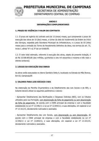 PREFEITURA MUNICIPAL DE CAMPINAS
SECRETARIA DE ADMINISTRAÇÃO
DEPARTAMENTO CENTRAL DE COMPRAS
27
ANEXO I
INFORMAÇÕES COMPLEMENTARES
1. PRAZO DE VIGÊNCIA E VALOR DO CONTRATO
1.1. O prazo de vigência do contrato será de 13 (treze) meses, que compreende o prazo de
execução das obras de 10 (dez) meses, a contar da data do recebimento da Ordem de Início
dos Serviços, expedida pela Secretaria Municipal de Infraestrutura, e o prazo de 03 (três)
meses para a emissão do Termo de Recebimento Definitivo da Obra, nos termos do art. 73,
inciso I, alínea “b” e § 3º da Lei 8.666/93.
1.2. O valor total estimado, referente à execução das obras, objeto da presente licitação, é
de R$ 10.508.893,80 (dez milhões, quinhentos e oito mil oitocentos e noventa e três reais e
oitenta centavos).
2. LOCAIS DA EXECUÇÃO DAS OBRAS
As obras serão executadas no Aterro Sanitário Delta A, localizado na Estrada do Mão Branca,
Km 03, Campinas/SP.
3. VALORES PARA LEIS SOCIAIS E BDI
Na elaboração da Planilha Orçamentária e do Detalhamento das Leis Sociais e do BDI, a
licitante deverá utilizar os seguintes parâmetros e valores:
- Apresentar Detalhamento das Bonificações e Despesas Indiretas (BDI), com os tributos
utilizados para sua formação, com desoneração da folha de pagamento ou sem desoneração
da folha de pagamento, de acordo com o CNAE principal da empresa e com a faculdade
estabelecida na Lei nº 12.546/11 e na Lei nº 12.844/13, e suas alterações, em especial a Lei
nº 13.161/15, devidamente rubricados e assinados.
- Apresentar Detalhamento das Leis Sociais, com desoneração ou sem desoneração, de
acordo com o CNAE principal da empresa e com a faculdade estabelecida na Lei nº
12.546/11 e Lei nº 12.844/13, e suas alterações, em especial a Lei nº 13.161/15,
devidamente rubricados e assinados.
 