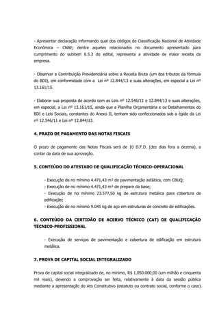 - Apresentar declaração informando qual dos códigos de Classificação Nacional de Atividade
Econômica – CNAE, dentre aqueles relacionados no documento apresentado para
cumprimento do subitem 6.5.3 do edital, representa a atividade de maior receita da
empresa.
- Observar a Contribuição Previdenciária sobre a Receita Bruta (um dos tributos da fórmula
do BDI), em conformidade com a Lei nº 12.844/13 e suas alterações, em especial a Lei nº
13.161/15.
- Elaborar sua proposta de acordo com as Leis nº 12.546/11 e 12.844/13 e suas alterações,
em especial, a Lei nº 13.161/15, ainda que a Planilha Orçamentária e os Detalhamentos do
BDI e Leis Sociais, constantes do Anexo II, tenham sido confeccionados sob a égide da Lei
nº 12.546/11 e Lei nº 12.844/13.
4. PRAZO DE PAGAMENTO DAS NOTAS FISCAIS
O prazo de pagamento das Notas Fiscais será de 10 D.F.D. (dez dias fora a dezena), a
contar da data de sua aprovação.
5. CONTEÚDO DO ATESTADO DE QUALIFICAÇÃO TÉCNICO-OPERACIONAL
- Execução de no mínimo 4.471,43 m³ de pavimentação asfáltica, com CBUQ;
- Execução de no mínimo 4.471,43 m³ de preparo da base;
- Execução de no mínimo 23.577,50 kg de estrutura metálica para cobertura de
edificação;
- Execução de no mínimo 9.045 kg de aço em estruturas de concreto de edificações.
6. CONTEÚDO DA CERTIDÃO DE ACERVO TÉCNICO (CAT) DE QUALIFICAÇÃO
TÉCNICO-PROFISSIONAL
- Execução de serviços de pavimentação e cobertura de edificação em estrutura
metálica.
7. PROVA DE CAPITAL SOCIAL INTEGRALIZADO
Prova de capital social integralizado de, no mínimo, R$ 1.050.000,00 (um milhão e cinquenta
mil reais), devendo a comprovação ser feita, relativamente à data da sessão pública
mediante a apresentação do Ato Constitutivo (estatuto ou contrato social, conforme o caso)
 