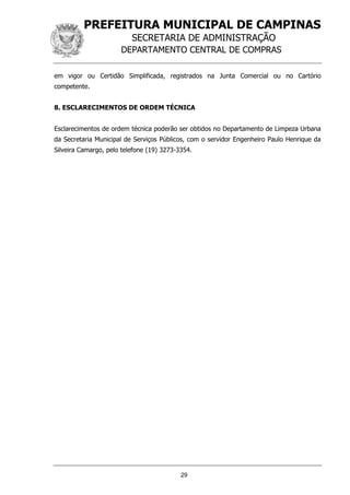 PREFEITURA MUNICIPAL DE CAMPINAS
SECRETARIA DE ADMINISTRAÇÃO
DEPARTAMENTO CENTRAL DE COMPRAS
29
em vigor ou Certidão Simplificada, registrados na Junta Comercial ou no Cartório
competente.
8. ESCLARECIMENTOS DE ORDEM TÉCNICA
Esclarecimentos de ordem técnica poderão ser obtidos no Departamento de Limpeza Urbana
da Secretaria Municipal de Serviços Públicos, com o servidor Engenheiro Paulo Henrique da
Silveira Camargo, pelo telefone (19) 3273-3354.
 