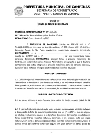 PREFEITURA MUNICIPAL DE CAMPINAS
SECRETARIA DE ADMINISTRAÇÃO
DEPARTAMENTO CENTRAL DE COMPRAS
31
ANEXO III
MINUTA DE TERMO DE CONTRATO
PROCESSO ADMINISTRATIVO Nº 14/10/31.521
INTERESSADO: Secretaria Municipal de Serviços Públicos
MODALIDADE: Concorrência nº 14/2015
O MUNICÍPIO DE CAMPINAS, inscrito no CNPJ/MF sob o n°
51.885.242/0001-40, com sede na Avenida Anchieta, nº 200, Centro, CEP: 13.015-904,
Campinas, Estado de São Paulo, devidamente representado, doravante denominado
CONTRATANTE, e a ____________________________________________________,
inscrita no CNPJ/MF sob o n° ___________________, por seu representante legal,
doravante denominada CONTRATADA, acordam firmar o presente instrumento de
Contrato, em conformidade com o Processo Administrativo em epígrafe, o qual é de pleno
conhecimento das partes, integrando o presente instrumento como se transcrito estivesse,
sujeitando-se as partes às condições estabelecidas nas seguintes cláusulas:
PRIMEIRA - DO OBJETO
1.1. Constitui objeto do presente contrato a execução de obras de construção de Estação de
Transferência e Transbordo – ETT de resíduos sólidos, a ser implantada no Aterro Sanitário
Municipal Delta A, Campinas/SP, em conformidade com o Anexo II – Pasta Técnica do edital
licitatório da Concorrência nº 14/2015, e nas condições estabelecidas neste instrumento.
SEGUNDA - DO VALOR DO CONTRATO
2.1. As partes atribuem a este Contrato, para efeitos de direito, o preço global de R$
___________ (_________).
2.2. O valor definido nesta cláusula inclui todos os custos operacionais da atividade, inclusive
a desoneração da folha de pagamento estabelecida pela Lei nº 12.546/11, caso se aplique,
os tributos eventualmente devidos e os benefícios decorrentes de trabalhos executados em
horas extraordinárias, trabalhos noturnos, dominicais e em feriados, custo dos vigias
noturnos, bem como as demais despesas diretas e indiretas, inclusive com ensaios, testes e
demais provas para controle tecnológico, seguros em geral, canteiro de obras, placas de
 