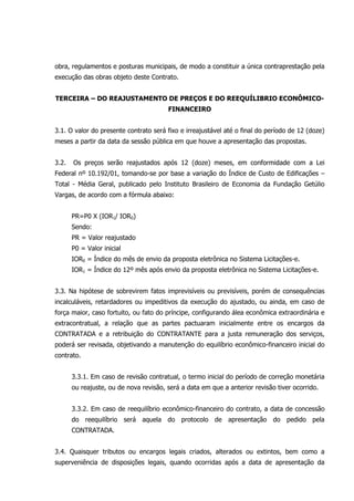 obra, regulamentos e posturas municipais, de modo a constituir a única contraprestação pela
execução das obras objeto deste Contrato.
TERCEIRA – DO REAJUSTAMENTO DE PREÇOS E DO REEQUÍLIBRIO ECONÔMICO-
FINANCEIRO
3.1. O valor do presente contrato será fixo e irreajustável até o final do período de 12 (doze)
meses a partir da data da sessão pública em que houve a apresentação das propostas.
3.2. Os preços serão reajustados após 12 (doze) meses, em conformidade com a Lei
Federal nº 10.192/01, tomando-se por base a variação do Índice de Custo de Edificações –
Total - Média Geral, publicado pelo Instituto Brasileiro de Economia da Fundação Getúlio
Vargas, de acordo com a fórmula abaixo:
PR=P0 X (IOR1/ IOR0)
Sendo:
PR = Valor reajustado
P0 = Valor inicial
IOR0 = Índice do mês de envio da proposta eletrônica no Sistema Licitações-e.
IOR1 = Índice do 12º mês após envio da proposta eletrônica no Sistema Licitações-e.
3.3. Na hipótese de sobrevirem fatos imprevisíveis ou previsíveis, porém de consequências
incalculáveis, retardadores ou impeditivos da execução do ajustado, ou ainda, em caso de
força maior, caso fortuito, ou fato do príncipe, configurando álea econômica extraordinária e
extracontratual, a relação que as partes pactuaram inicialmente entre os encargos da
CONTRATADA e a retribuição do CONTRATANTE para a justa remuneração dos serviços,
poderá ser revisada, objetivando a manutenção do equilíbrio econômico-financeiro inicial do
contrato.
3.3.1. Em caso de revisão contratual, o termo inicial do período de correção monetária
ou reajuste, ou de nova revisão, será a data em que a anterior revisão tiver ocorrido.
3.3.2. Em caso de reequilíbrio econômico-financeiro do contrato, a data de concessão
do reequilíbrio será aquela do protocolo de apresentação do pedido pela
CONTRATADA.
3.4. Quaisquer tributos ou encargos legais criados, alterados ou extintos, bem como a
superveniência de disposições legais, quando ocorridas após a data de apresentação da
 