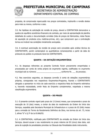 PREFEITURA MUNICIPAL DE CAMPINAS
SECRETARIA DE ADMINISTRAÇÃO
DEPARTAMENTO CENTRAL DE COMPRAS
33
proposta, de comprovada repercussão nos preços contratados, implicarão a revisão destes
para mais ou menos, conforme o caso.
3.5. Na hipótese de solicitação de revisão de preço, deverá a CONTRATADA demonstrar a
quebra do equilíbrio econômico-financeiro do contrato, por meio de apresentação de planilha
detalhada de custos e documentação correlata (lista de preços de fabricantes, notas fiscais
de aquisição de produtos e/ou matérias-primas, etc), que comprovem que a contratação
tornou-se inviável nas condições inicialmente avençadas.
3.6. A eventual autorização da revisão de preços será concedida após análise técnica do
CONTRATANTE, porém contemplará os quantitativos remanescentes a partir da data do
protocolo do pedido no protocolo Geral do CONTRATANTE.
QUARTA – DA DOTAÇÃO ORÇAMENTÁRIA
4.1. As despesas referentes ao presente Contrato foram previamente empenhadas e
processadas por conta de verba própria do orçamento vigente, codificadas no orçamento
municipal sob os números ________________________, conforme fls. ___ do processo.
4.2. Nos exercícios seguintes, as despesas correrão à conta de dotações orçamentárias
próprias, consignadas nos respectivos Orçamentos-Programa, ficando o CONTRATANTE
obrigado a apresentar no início de cada exercício a respectiva Nota de Empenho estimativa
e, havendo necessidade, emitir Nota de Empenho complementar, respeitada a mesma
classificação orçamentária.
QUINTA – DO PRAZO
5.1. O presente contrato vigerá pelo prazo de 13 (treze) meses, que compreende o prazo de
execução de 10 (dez) meses, a contar da data do recebimento da Ordem de Início dos
Serviços, expedida pela Secretaria Municipal de Infraestrutura e o prazo de 03 (três) meses
para a emissão do Termo de Recebimento Definitivo da Obra, nos termos do art. 73, inciso
I, alínea “b” e § 3º da Lei 8.666/93.
5.2. A CONTRATADA, notificada pelo CONTRATANTE da emissão da Ordem de Início dos
Serviços, deverá acusar o seu recebimento no prazo máximo de 05 (cinco) dias úteis, sob
pena de sujeição às penalidades previstas na Cláusula das Penalidades deste instrumento.
 