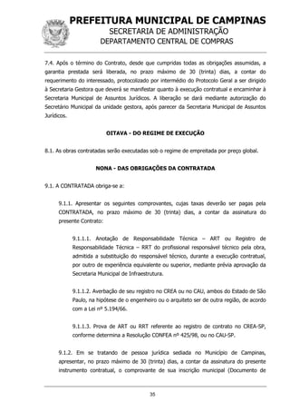 PREFEITURA MUNICIPAL DE CAMPINAS
SECRETARIA DE ADMINISTRAÇÃO
DEPARTAMENTO CENTRAL DE COMPRAS
35
7.4. Após o término do Contrato, desde que cumpridas todas as obrigações assumidas, a
garantia prestada será liberada, no prazo máximo de 30 (trinta) dias, a contar do
requerimento do interessado, protocolizado por intermédio do Protocolo Geral a ser dirigido
à Secretaria Gestora que deverá se manifestar quanto à execução contratual e encaminhar à
Secretaria Municipal de Assuntos Jurídicos. A liberação se dará mediante autorização do
Secretário Municipal da unidade gestora, após parecer da Secretaria Municipal de Assuntos
Jurídicos.
OITAVA - DO REGIME DE EXECUÇÃO
8.1. As obras contratadas serão executadas sob o regime de empreitada por preço global.
NONA - DAS OBRIGAÇÕES DA CONTRATADA
9.1. A CONTRATADA obriga-se a:
9.1.1. Apresentar os seguintes comprovantes, cujas taxas deverão ser pagas pela
CONTRATADA, no prazo máximo de 30 (trinta) dias, a contar da assinatura do
presente Contrato:
9.1.1.1. Anotação de Responsabilidade Técnica – ART ou Registro de
Responsabilidade Técnica – RRT do profissional responsável técnico pela obra,
admitida a substituição do responsável técnico, durante a execução contratual,
por outro de experiência equivalente ou superior, mediante prévia aprovação da
Secretaria Municipal de Infraestrutura.
9.1.1.2. Averbação de seu registro no CREA ou no CAU, ambos do Estado de São
Paulo, na hipótese de o engenheiro ou o arquiteto ser de outra região, de acordo
com a Lei nº 5.194/66.
9.1.1.3. Prova de ART ou RRT referente ao registro de contrato no CREA-SP,
conforme determina a Resolução CONFEA nº 425/98, ou no CAU-SP.
9.1.2. Em se tratando de pessoa jurídica sediada no Município de Campinas,
apresentar, no prazo máximo de 30 (trinta) dias, a contar da assinatura do presente
instrumento contratual, o comprovante de sua inscrição municipal (Documento de
 