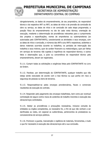 PREFEITURA MUNICIPAL DE CAMPINAS
SECRETARIA DE ADMINISTRAÇÃO
DEPARTAMENTO CENTRAL DE COMPRAS
37
obrigatoriamente, os dados do empreendimento, de seu proprietário, do responsável
técnico e da respectiva ART ou RRT; as datas de início e de previsão da conclusão da
obra ou serviço; as datas de início e de conclusão de cada etapa programada; a
posição física do empreendimento no dia de cada visita técnica; orientação de
execução, mediante a determinação de providências relevantes para o cumprimento
dos projetos e especificações; nomes de empreiteiras ou subempreiteiras (se
autorizadas pelo CONTRATANTE), caracterizando as atividades e seus encargos, com
as datas de início e conclusão, e números das ARTs e/ou RRTs respectivas; acidentes e
danos materiais ocorridos durante os trabalhos; os períodos de interrupção dos
trabalhos e seus motivos, quer de caráter financeiro ou meteorológico, quer por falhas
em serviços de terceiros não sujeitas à ingerência do responsável técnico; e outros
fatos e observações que, a juízo ou conveniência do responsável técnico pelo
empreendimento, devam ser registrados.
9.1.11. Cumprir todas as solicitações e exigências feitas pelo CONTRATANTE no Livro
de Ordem.
9.1.12. Paralisar, por determinação do CONTRATANTE, qualquer trabalho que não
esteja sendo executado de acordo com a boa técnica ou que ponha em risco a
segurança de pessoas ou bens de terceiros.
9.1.13. Responsabilizar-se pelos encargos previdenciários, fiscais e comerciais
resultantes da execução do contrato.
9.1.14. Responder pelo pagamento dos encargos trabalhistas, bem como por eventual
contratação de seguro contra riscos de acidentes de trabalho inerentes à execução das
obras/serviços contratados.
9.1.15. Adotar as providências e precauções necessárias, inclusive consulta às
entidades ou órgãos competentes, se necessário for, a fim de que não venham a ser
danificadas as redes, em especial as subterrâneas, pertencentes às prestadoras ou
concessionárias de serviços públicos.
9.1.16. Promover a guarda, manutenção e vigilância de materiais, ferramentas, e tudo
o que for necessário à execução das obras/serviços até a sua conclusão.
 