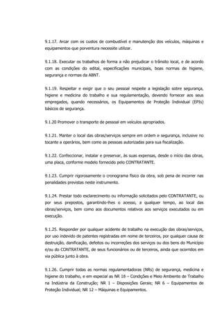 9.1.17. Arcar com os custos de combustível e manutenção dos veículos, máquinas e
equipamentos que porventura necessite utilizar.
9.1.18. Executar os trabalhos de forma a não prejudicar o trânsito local, e de acordo
com as condições do edital, especificações municipais, boas normas de higiene,
segurança e normas da ABNT.
9.1.19. Respeitar e exigir que o seu pessoal respeite a legislação sobre segurança,
higiene e medicina do trabalho e sua regulamentação, devendo fornecer aos seus
empregados, quando necessários, os Equipamentos de Proteção Individual (EPIs)
básicos de segurança.
9.1.20 Promover o transporte de pessoal em veículos apropriados.
9.1.21. Manter o local das obras/serviços sempre em ordem e segurança, inclusive no
tocante a operários, bem como as pessoas autorizadas para sua fiscalização.
9.1.22. Confeccionar, instalar e preservar, às suas expensas, desde o início das obras,
uma placa, conforme modelo fornecido pelo CONTRATANTE.
9.1.23. Cumprir rigorosamente o cronograma físico da obra, sob pena de incorrer nas
penalidades previstas neste instrumento.
9.1.24. Prestar todo esclarecimento ou informação solicitados pelo CONTRATANTE, ou
por seus prepostos, garantindo-lhes o acesso, a qualquer tempo, ao local das
obras/serviços, bem como aos documentos relativos aos serviços executados ou em
execução.
9.1.25. Responder por qualquer acidente de trabalho na execução das obras/serviços,
por uso indevido de patentes registradas em nome de terceiros, por qualquer causa de
destruição, danificação, defeitos ou incorreções dos serviços ou dos bens do Município
e/ou do CONTRATANTE, de seus funcionários ou de terceiros, ainda que ocorridos em
via pública junto à obra.
9.1.26. Cumprir todas as normas regulamentadoras (NRs) de segurança, medicina e
higiene do trabalho, e em especial as NR 18 – Condições e Meio Ambiente de Trabalho
na Indústria da Construção; NR 1 – Disposições Gerais; NR 6 – Equipamentos de
Proteção Individual; NR 12 – Máquinas e Equipamentos.
 