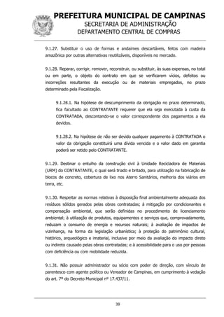 PREFEITURA MUNICIPAL DE CAMPINAS
SECRETARIA DE ADMINISTRAÇÃO
DEPARTAMENTO CENTRAL DE COMPRAS
39
9.1.27. Substituir o uso de formas e andaimes descartáveis, feitos com madeira
amazônica por outras alternativas reutilizáveis, disponíveis no mercado.
9.1.28. Reparar, corrigir, remover, reconstruir, ou substituir, às suas expensas, no total
ou em parte, o objeto do contrato em que se verificarem vícios, defeitos ou
incorreções resultantes da execução ou de materiais empregados, no prazo
determinado pela Fiscalização.
9.1.28.1. Na hipótese de descumprimento da obrigação no prazo determinado,
fica facultado ao CONTRATANTE requerer que ela seja executada à custa da
CONTRATADA, descontando-se o valor correspondente dos pagamentos a ela
devidos.
9.1.28.2. Na hipótese de não ser devido qualquer pagamento à CONTRATADA o
valor da obrigação constituirá uma dívida vencida e o valor dado em garantia
poderá ser retido pelo CONTRATANTE.
9.1.29. Destinar o entulho da construção civil à Unidade Recicladora de Materiais
(URM) do CONTRATANTE, o qual será triado e britado, para utilização na fabricação de
blocos de concreto, cobertura de lixo nos Aterro Sanitários, melhoria dos viários em
terra, etc.
9.1.30. Respeitar as normas relativas à disposição final ambientalmente adequada dos
resíduos sólidos gerados pelas obras contratadas; à mitigação por condicionantes e
compensação ambiental, que serão definidas no procedimento de licenciamento
ambiental; à utilização de produtos, equipamentos e serviços que, comprovadamente,
reduzam o consumo de energia e recursos naturais; à avaliação de impactos de
vizinhança, na forma da legislação urbanística; à proteção do patrimônio cultural,
histórico, arqueológico e imaterial, inclusive por meio da avaliação do impacto direto
ou indireto causado pelas obras contratadas; e à acessibilidade para o uso por pessoas
com deficiência ou com mobilidade reduzida.
9.1.31. Não possuir administrador ou sócio com poder de direção, com vínculo de
parentesco com agente político ou Vereador de Campinas, em cumprimento à vedação
do art. 7º do Decreto Municipal nº 17.437/11.
 