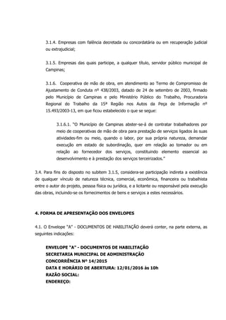 3.1.4. Empresas com falência decretada ou concordatária ou em recuperação judicial
ou extrajudicial;
3.1.5. Empresas das quais participe, a qualquer título, servidor público municipal de
Campinas;
3.1.6. Cooperativa de mão de obra, em atendimento ao Termo de Compromisso de
Ajustamento de Conduta nº 438/2003, datado de 24 de setembro de 2003, firmado
pelo Município de Campinas e pelo Ministério Público do Trabalho, Procuradoria
Regional do Trabalho da 15ª Região nos Autos da Peça de Informação nº
15.493/2003-13, em que ficou estabelecido o que se segue:
3.1.6.1. “O Município de Campinas abster-se-á de contratar trabalhadores por
meio de cooperativas de mão de obra para prestação de serviços ligados às suas
atividades-fim ou meio, quando o labor, por sua própria natureza, demandar
execução em estado de subordinação, quer em relação ao tomador ou em
relação ao fornecedor dos serviços, constituindo elemento essencial ao
desenvolvimento e à prestação dos serviços terceirizados.”
3.4. Para fins do disposto no subitem 3.1.5, considera-se participação indireta a existência
de qualquer vínculo de natureza técnica, comercial, econômica, financeira ou trabalhista
entre o autor do projeto, pessoa física ou jurídica, e a licitante ou responsável pela execução
das obras, incluindo-se os fornecimentos de bens e serviços a estes necessários.
4. FORMA DE APRESENTAÇÃO DOS ENVELOPES
4.1. O Envelope “A” - DOCUMENTOS DE HABILITAÇÃO deverá conter, na parte externa, as
seguintes indicações:
ENVELOPE “A” - DOCUMENTOS DE HABILITAÇÃO
SECRETARIA MUNICIPAL DE ADMINISTRAÇÃO
CONCORRÊNCIA Nº 14/2015
DATA E HORÁRIO DE ABERTURA: 12/01/2016 às 10h
RAZÃO SOCIAL:
ENDEREÇO:
 