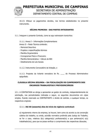 PREFEITURA MUNICIPAL DE CAMPINAS
SECRETARIA DE ADMINISTRAÇÃO
DEPARTAMENTO CENTRAL DE COMPRAS
41
10.1.9. Efetuar os pagamentos devidos, nos termos estabelecidos no presente
instrumento.
DÉCIMA PRIMEIRA - DAS PARTES INTEGRANTES
11.1. Integram o presente Contrato, como se aqui estivessem transcritos:
11.1.1. Anexo I – Informações Complementares
Anexo II – Pasta Técnica contendo:
- Memorial Descritivo
- Projetos e especificações técnicas
- Planilha Orçamentária
- Cronogramas Físico e Financeiro
- Planilha Demonstrativa – Cálculo de BDI
- Detalhamento de Leis Sociais
11.1.2. Instrumento Convocatório da licitação, e
11.1.3. Proposta da licitante vencedora de fls. ____ do Processo Administrativo
epigrafado.
CLÁUSULA DÉCIMA SEGUNDA – DA FISCALIZAÇÃO DO CUMPRIMENTO DOS
ENCARGOS TRABALHISTAS E PREVIDENCIÁRIOS
12.1. A CONTRATADA se obriga a apresentar ao gestor do contrato, independentemente de
solicitação, nas periodicidades indicadas a seguir, os seguintes documentos em cópia
simples, ficando reservado ao CONTRATANTE o direito de solicitar, a qualquer tempo, os
respectivos originais:
12.1.1. Até 60 (sessenta) dias do início da vigência contratual:
a) regulamento interno da empresa, se houver, bem como do acordo ou da convenção
coletiva de trabalho, ou ainda, acórdão normativo proferido pela Justiça do Trabalho,
se for o caso, relativos à(s) categoria(s) profissional(is) a que pertence(m) o(s)
trabalhador(es), para que se possa verificar o cumprimento das respectivas cláusulas;
 