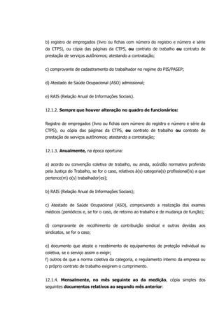 b) registro de empregados (livro ou fichas com número do registro e número e série
da CTPS), ou cópia das páginas da CTPS, ou contrato de trabalho ou contrato de
prestação de serviços autônomos; atestando a contratação;
c) comprovante de cadastramento do trabalhador no regime do PIS/PASEP;
d) Atestado de Saúde Ocupacional (ASO) admissional;
e) RAIS (Relação Anual de Informações Sociais).
12.1.2. Sempre que houver alteração no quadro de funcionários:
Registro de empregados (livro ou fichas com número do registro e número e série da
CTPS), ou cópia das páginas da CTPS, ou contrato de trabalho ou contrato de
prestação de serviços autônomos; atestando a contratação;
12.1.3. Anualmente, na época oportuna:
a) acordo ou convenção coletiva de trabalho, ou ainda, acórdão normativo proferido
pela Justiça do Trabalho, se for o caso, relativos à(s) categoria(s) profissional(is) a que
pertence(m) o(s) trabalhador(es);
b) RAIS (Relação Anual de Informações Sociais);
c) Atestado de Saúde Ocupacional (ASO), comprovando a realização dos exames
médicos (periódicos e, se for o caso, de retorno ao trabalho e de mudança de função);
d) comprovante de recolhimento de contribuição sindical e outras devidas aos
sindicatos, se for o caso;
e) documento que ateste o recebimento de equipamentos de proteção individual ou
coletiva, se o serviço assim o exigir;
f) outros de que a norma coletiva da categoria, o regulamento interno da empresa ou
o próprio contrato de trabalho exigirem o cumprimento.
12.1.4. Mensalmente, no mês seguinte ao da medição, cópia simples dos
seguintes documentos relativos ao segundo mês anterior:
 