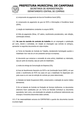 PREFEITURA MUNICIPAL DE CAMPINAS
SECRETARIA DE ADMINISTRAÇÃO
DEPARTAMENTO CENTRAL DE COMPRAS
43
a) comprovante de pagamento da Guia de Previdência Social (GPS);
b) comprovante de pagamento da guia do FGTS e Informações à Previdência Social
(GFIP);
c) relação de trabalhadores constantes no arquivo SEFIP;
d) folha de pagamento (férias, 13º salário, recolhimento previdenciário, vale refeição,
contribuição sindical).
12.2. No caso de rescisão do contrato de trabalho de um empregado e substituição
por outro, deverá a contratada, em relação ao empregado cujo contrato se extinguiu,
apresentar os seguintes documentos em cópia simples:
a) Termo de Rescisão do Contrato de Trabalho, devidamente homologado quando o
trabalhador tiver mais de um ano prestando serviços na empresa;
b) documento que comprove a concessão de aviso prévio, trabalhado ou indenizado,
seja por parte da empresa, seja por parte do trabalhador;
c) recibo de entrega da Comunicação de Dispensa (CD);
d) Guia de Recolhimento Rescisório do FGTS e da Contribuição Social (GRFC), em que
conste o recolhimento do FGTS nos casos em que o trabalhador foi dispensado sem
justa causa ou em caso de extinção de contrato por prazo determinado;
e) Atestado de Saúde Ocupacional (ASO), comprovando a realização do exame médico
demissional;
f) Em se tratando de Contrato de Prestação de Serviços Autônomos, os documentos
anteriores ficam substituídos por um Termo de Rescisão Contratual ou documento
equivalente, bem como, uma declaração de quitação do profissional relativamente aos
encargos e honorários decorrentes deste contrato.
12.3. É de responsabilidade exclusiva da CONTRATADA a guarda dos documentos durante
os prazos legais
 