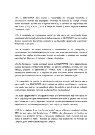 12.4. A CONTRATADA deve manter a regularidade dos encargos trabalhistas e
previdenciários relativos aos empregados envolvidos na execução da avença, devendo
manter atualizadas, durante toda a vigência contratual, as Certidões de Regularidade para
com o INSS (CND), o FGTS (CRF) e a Justiça do Trabalho (Certidão Negativa de Débitos
Trabalhistas – CNDT).
12.5. A constatação de irregularidade parcial ou total acerca do cumprimento desses
encargos caracteriza inadimplemento contratual, dispondo o CONTRATANTE da prerrogativa
de reter o pagamento dos valores necessários a sua liquidação e pagamento ao particular,
diretamente ou em juízo.
12.6. A existência de débitos trabalhistas e previdenciários e, por conseguinte, o
inadimplemento do CONTRATADO constitui motivo para a rescisão unilateral do contrato e
aplicação das sanções administrativas devidas, considerando a gravidade das infrações
cometidas (art. 78 c/c art. 87 da Lei de Licitações e Contratos).
12.7. Na hipótese de rescisão contratual, caberá ao CONTRATANTE reter o pagamento das
parcelas contratuais eventualmente devidas e da garantia contratual, devendo, com essa
retenção, proceder ao abatimento de eventual multa e ao pagamento direto aos
trabalhadores terceirizados ou o depósito em juízo. Não serão aceitos instrumentos de
garantia que contenham cláusulas excepcionando sua aplicação nessas situações.
12.8. A devolução da garantia de adimplemento contratual somente será liberada após a
comprovação pela CONTRATADA, da inexistência de débitos trabalhistas em relação aos
empregados que atuaram na execução do objeto do contrato, o que deverá ser verificado
pela Secretaria Gestora no momento oportuno definido na cláusula 7.4.
12.9. Caso o pagamento dos encargos trabalhistas e/ou previdenciários não ocorra até o fim
do 2º (segundo) mês após o encerramento da vigência contratual, a garantia será utilizada
pelo CONTRATANTE para o pagamento das verbas trabalhistas diretamente aos empregados
prejudicados ou mediante depósito em juízo, sem prejuízo da rescisão contratual.
12.10. Os prestadores de serviços (pessoa jurídica), exceto o Microempreendedor Individual
(MEI) de que trata a Lei Complementar nº 123/06, não estabelecidos no Município de
Campinas que prestarem serviços a tomadores estabelecidos neste município terá que
efetuar o cadastro no CENE – Cadastro de Empresas não Estabelecidas no Município de
Campinas, junto à Prefeitura Municipal de Campinas.
 