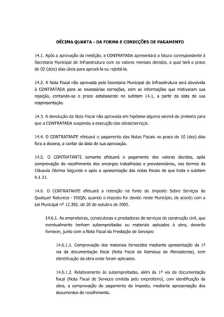 DÉCIMA QUARTA - DA FORMA E CONDIÇÕES DE PAGAMENTO
14.1. Após a aprovação da medição, a CONTRATADA apresentará a fatura correspondente à
Secretaria Municipal de Infraestrutura com os valores mensais devidos, a qual terá o prazo
de 02 (dois) dias úteis para aprová-la ou rejeitá-la.
14.2. A Nota Fiscal não aprovada pela Secretaria Municipal de Infraestrutura será devolvida
à CONTRATADA para as necessárias correções, com as informações que motivaram sua
rejeição, contando-se o prazo estabelecido no subitem 14.1, a partir da data de sua
reapresentação.
14.3. A devolução da Nota Fiscal não aprovada em hipótese alguma servirá de pretexto para
que a CONTRATADA suspenda a execução das obras/serviços.
14.4. O CONTRATANTE efetuará o pagamento das Notas Fiscais no prazo de 10 (dez) dias
fora a dezena, a contar da data de sua aprovação.
14.5. O CONTRATANTE somente efetuará o pagamento dos valores devidos, após
comprovação do recolhimento dos encargos trabalhistas e previdenciários, nos termos da
Cláusula Décima Segunda e após a apresentação das notas fiscais de que trata o subitem
9.1.33.
14.6. O CONTRATANTE efetuará a retenção na fonte do Imposto Sobre Serviços de
Qualquer Natureza - ISSQN, quando o imposto for devido neste Município, de acordo com a
Lei Municipal nº 12.392, de 20 de outubro de 2005.
14.6.1. As empreiteiras, construtoras e prestadoras de serviços de construção civil, que
eventualmente tenham subempreitadas ou materiais aplicados à obra, deverão
fornecer, junto com a Nota Fiscal da Prestação de Serviços:
14.6.1.1. Comprovação dos materiais fornecidos mediante apresentação da 1ª
via da documentação fiscal (Nota Fiscal de Remessa de Mercadorias), com
identificação da obra onde foram aplicados.
14.6.1.2. Relativamente às subempreitadas, além da 1ª via da documentação
fiscal (Nota Fiscal de Serviços emitida pelo empreiteiro), com identificação da
obra, a comprovação do pagamento do imposto, mediante apresentação dos
documentos de recolhimento.
 