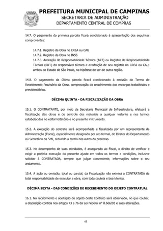 PREFEITURA MUNICIPAL DE CAMPINAS
SECRETARIA DE ADMINISTRAÇÃO
DEPARTAMENTO CENTRAL DE COMPRAS
47
14.7. O pagamento da primeira parcela ficará condicionado à apresentação dos seguintes
comprovantes:
14.7.1. Registro da Obra no CREA ou CAU
14.7.2. Registro da Obra no INSS
14.7.3. Anotação de Responsabilidade Técnica (ART) ou Registro de Responsabilidade
Técnica (RRT) do responsável técnico e averbação de seu registro no CREA ou CAU,
ambos do Estado de São Paulo, na hipótese de ser de outra região.
14.8. O pagamento da última parcela ficará condicionado à emissão do Termo de
Recebimento Provisório da Obra, comprovação do recolhimento dos encargos trabalhistas e
previdenciários.
DÉCIMA QUINTA - DA FISCALIZAÇÃO DA OBRA
15.1. O CONTRATANTE, por meio da Secretaria Municipal de Infraestrutura, efetuará a
fiscalização das obras e do controle dos materiais a qualquer instante e nos termos
estabelecidos no edital licitatório e no presente instrumento.
15.2. A execução do contrato será acompanhada e fiscalizada por um representante da
Administração (Fiscal), especialmente designado por ato formal, do Diretor do Departamento
ou Secretário da SMI, reduzido a termo nos autos do processo.
15.3. No desempenho de suas atividades, é assegurado ao Fiscal, o direito de verificar e
exigir a perfeita execução do presente ajuste em todos os termos e condições, inclusive
solicitar à CONTRATADA, sempre que julgar conveniente, informações sobre o seu
andamento.
15.4. A ação ou omissão, total ou parcial, da Fiscalização não eximirá a CONTRATADA da
total responsabilidade de executar a obra, com toda cautela e boa técnica.
DÉCIMA SEXTA - DAS CONDIÇÕES DE RECEBIMENTO DO OBJETO CONTRATUAL
16.1. No recebimento e aceitação do objeto deste Contrato será observado, no que couber,
a disposição contida nos artigos 73 a 76 da Lei Federal n° 8.666/93 e suas alterações.
 