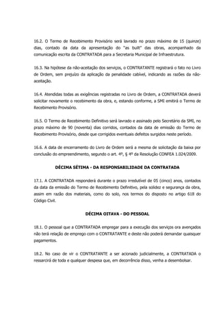 16.2. O Termo de Recebimento Provisório será lavrado no prazo máximo de 15 (quinze)
dias, contado da data da apresentação do “as built” das obras, acompanhado da
comunicação escrita da CONTRATADA para a Secretaria Municipal de Infraestrutura.
16.3. Na hipótese da não-aceitação dos serviços, o CONTRATANTE registrará o fato no Livro
de Ordem, sem prejuízo da aplicação da penalidade cabível, indicando as razões da não-
aceitação.
16.4. Atendidas todas as exigências registradas no Livro de Ordem, a CONTRATADA deverá
solicitar novamente o recebimento da obra, e, estando conforme, a SMI emitirá o Termo de
Recebimento Provisório.
16.5. O Termo de Recebimento Definitivo será lavrado e assinado pelo Secretário da SMI, no
prazo máximo de 90 (noventa) dias corridos, contados da data de emissão do Termo de
Recebimento Provisório, desde que corrigidos eventuais defeitos surgidos neste período.
16.6. A data de encerramento do Livro de Ordem será a mesma de solicitação da baixa por
conclusão do empreendimento, segundo o art. 4º, § 4º da Resolução CONFEA 1.024/2009.
DÉCIMA SÉTIMA - DA RESPONSABILIDADE DA CONTRATADA
17.1. A CONTRATADA responderá durante o prazo irredutível de 05 (cinco) anos, contados
da data da emissão do Termo de Recebimento Definitivo, pela solidez e segurança da obra,
assim em razão dos materiais, como do solo, nos termos do disposto no artigo 618 do
Código Civil.
DÉCIMA OITAVA - DO PESSOAL
18.1. O pessoal que a CONTRATADA empregar para a execução dos serviços ora avençados
não terá relação de emprego com o CONTRATANTE e deste não poderá demandar quaisquer
pagamentos.
18.2. No caso de vir o CONTRATANTE a ser acionado judicialmente, a CONTRATADA o
ressarcirá de toda e qualquer despesa que, em decorrência disso, venha a desembolsar.
 
