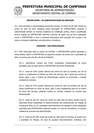 PREFEITURA MUNICIPAL DE CAMPINAS
SECRETARIA DE ADMINISTRAÇÃO
DEPARTAMENTO CENTRAL DE COMPRAS
49
DÉCIMA NONA - DA SUBCONTRATAÇÃO DE SERVIÇOS
19.1. Será permitida a subcontratação parcial dos serviços, no limite de até 30% (trinta por
cento) do valor da obra, mediante prévia aprovação do CONTRATANTE, devendo a
subcontratada atender às mesmas exigências de habilitação jurídica, fiscal e qualificação
técnica exigidas da CONTRATADA referente à parcela do objeto que ser-lhe-á repassada,
sendo a CONTRATADA a única e exclusiva responsável pela execução dos serviços e de
todos os encargos trabalhistas, previdenciários e tributários.
VIGÉSIMA - DAS PENALIDADES
20.1. Pela inexecução total ou parcial do contrato, o CONTRATANTE poderá, garantida a
prévia defesa, aplicar à CONTRATADA as seguintes sanções, de acordo com a gravidade da
falta, nos termos dos arts 86 e 87 da Lei 8.666/93:
20.1.1. advertência, sempre que forem constatadas irregularidades de pouca
gravidade, para as quais tenha a CONTRATADA concorrido diretamente;
20.1.2. multa de 0,4% (quatro décimos por cento) do valor do contrato, por dia de
atraso no recebimento da Ordem de Início dos Serviços, até o quinto dia corrido do
atraso, após o que, a critério da Administração, poderá ser promovida a rescisão
unilateral do contrato;
20.1.3. multa de 0,4% (quatro décimos por cento) do valor do contrato, por dia de
atraso injustificado em iniciar as obras, após o prazo estabelecido para tal na Ordem
de Início dos Serviços, podendo resultar na rescisão unilateral do contrato pela
Administração;
20.1.4. multa de até 5% (cinco por cento) do valor total da fatura, sempre que for
observado atraso injustificado no desenvolvimento das obras/serviços em relação ao
cronograma físico, ou for constatado descumprimento de quaisquer outras obrigações
assumidas pela CONTRATADA, podendo resultar, em caso de reincidência, na rescisão
unilateral do contrato pela Administração;
20.1.5. multa de até 30% (trinta por cento) do valor total do contrato, de acordo com
a gravidade da infração, em caso de qualquer descumprimento contratual, sem
 