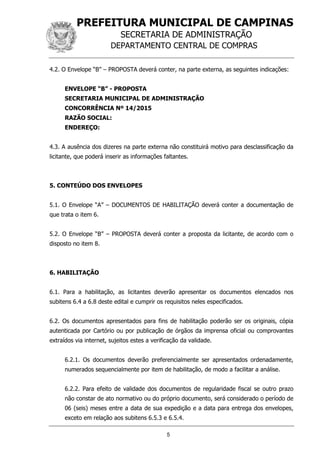 PREFEITURA MUNICIPAL DE CAMPINAS
SECRETARIA DE ADMINISTRAÇÃO
DEPARTAMENTO CENTRAL DE COMPRAS
5
4.2. O Envelope “B” – PROPOSTA deverá conter, na parte externa, as seguintes indicações:
ENVELOPE “B” - PROPOSTA
SECRETARIA MUNICIPAL DE ADMINISTRAÇÃO
CONCORRÊNCIA Nº 14/2015
RAZÃO SOCIAL:
ENDEREÇO:
4.3. A ausência dos dizeres na parte externa não constituirá motivo para desclassificação da
licitante, que poderá inserir as informações faltantes.
5. CONTEÚDO DOS ENVELOPES
5.1. O Envelope “A” – DOCUMENTOS DE HABILITAÇÃO deverá conter a documentação de
que trata o item 6.
5.2. O Envelope “B” – PROPOSTA deverá conter a proposta da licitante, de acordo com o
disposto no item 8.
6. HABILITAÇÃO
6.1. Para a habilitação, as licitantes deverão apresentar os documentos elencados nos
subitens 6.4 a 6.8 deste edital e cumprir os requisitos neles especificados.
6.2. Os documentos apresentados para fins de habilitação poderão ser os originais, cópia
autenticada por Cartório ou por publicação de órgãos da imprensa oficial ou comprovantes
extraídos via internet, sujeitos estes a verificação da validade.
6.2.1. Os documentos deverão preferencialmente ser apresentados ordenadamente,
numerados sequencialmente por item de habilitação, de modo a facilitar a análise.
6.2.2. Para efeito de validade dos documentos de regularidade fiscal se outro prazo
não constar de ato normativo ou do próprio documento, será considerado o período de
06 (seis) meses entre a data de sua expedição e a data para entrega dos envelopes,
exceto em relação aos subitens 6.5.3 e 6.5.4.
 