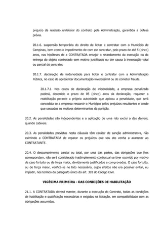 prejuízo da rescisão unilateral do contrato pela Administração, garantida a defesa
prévia.
20.1.6. suspensão temporária do direito de licitar e contratar com o Município de
Campinas, bem como o impedimento de com ele contratar, pelo prazo de até 5 (cinco)
anos, nas hipóteses de a CONTRATADA ensejar o retardamento da execução ou da
entrega do objeto contratado sem motivo justificado ou der causa à inexecução total
ou parcial do contrato;
20.1.7. declaração de inidoneidade para licitar e contratar com a Administração
Pública, no caso de apresentar documentação inverossímil ou de cometer fraude.
20.1.7.1. Nos casos de declaração de inidoneidade, a empresa penalizada
poderá, decorrido o prazo de 05 (cinco) anos da declaração, requerer a
reabilitação perante a própria autoridade que aplicou a penalidade, que será
concedida se a empresa ressarcir o Município pelos prejuízos resultantes e desde
que cessados os motivos determinantes da punição.
20.2. As penalidades são independentes e a aplicação de uma não exclui a das demais,
quando cabíveis.
20.3. As penalidades previstas nesta cláusula têm caráter de sanção administrativa, não
eximindo a CONTRATADA de reparar os prejuízos que seu ato venha a acarretar ao
CONTRATANTE.
20.4. O descumprimento parcial ou total, por uma das partes, das obrigações que lhes
correspondam, não será considerado inadimplemento contratual se tiver ocorrido por motivo
de caso fortuito ou de força maior, devidamente justificados e comprovados. O caso fortuito,
ou de força maior, verifica-se no fato necessário, cujos efeitos não era possível evitar, ou
impedir, nos termos do parágrafo único do art. 393 do Código Civil.
VIGÉSIMA PRIMEIRA - DAS CONDIÇÕES DE HABILITAÇÃO
21.1. A CONTRATADA deverá manter, durante a execução do Contrato, todas as condições
de habilitação e qualificação necessárias e exigidas na licitação, em compatibilidade com as
obrigações assumidas.
 