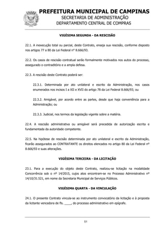 PREFEITURA MUNICIPAL DE CAMPINAS
SECRETARIA DE ADMINISTRAÇÃO
DEPARTAMENTO CENTRAL DE COMPRAS
51
VIGÉSIMA SEGUNDA - DA RESCISÃO
22.1. A inexecução total ou parcial, deste Contrato, enseja sua rescisão, conforme disposto
nos artigos 77 a 80 da Lei Federal n° 8.666/93.
22.2. Os casos de rescisão contratual serão formalmente motivados nos autos do processo,
assegurado o contraditório e a ampla defesa.
22.3. A rescisão deste Contrato poderá ser:
22.3.1. Determinada por ato unilateral e escrito da Administração, nos casos
enumerados nos incisos I a XII e XVII do artigo 78 da Lei Federal 8.666/93; ou
22.3.2. Amigável, por acordo entre as partes, desde que haja conveniência para a
Administração; ou
22.3.3. Judicial, nos termos da legislação vigente sobre a matéria.
22.4. A rescisão administrativa ou amigável será precedida de autorização escrita e
fundamentada da autoridade competente.
22.5. Na hipótese de rescisão determinada por ato unilateral e escrito da Administração,
ficarão assegurados ao CONTRATANTE os direitos elencados no artigo 80 da Lei Federal nº
8.666/93 e suas alterações.
VIGÉSIMA TERCEIRA - DA LICITAÇÃO
23.1. Para a execução do objeto deste Contrato, realizou-se licitação na modalidade
Concorrência sob o nº 14/2015, cujos atos encontram-se no Processo Administrativo nº
14/10/31.521, em nome da Secretaria Municipal de Serviços Públicos.
VIGÉSIMA QUARTA - DA VINCULAÇÃO
24.1. O presente Contrato vincula-se ao instrumento convocatório da licitação e à proposta
da licitante vencedora de fls. ____, do processo administrativo em epígrafe.
 