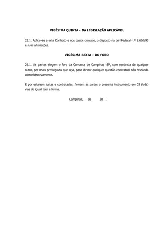VIGÉSIMA QUINTA - DA LEGISLAÇÃO APLICÁVEL
25.1. Aplica-se a este Contrato e nos casos omissos, o disposto na Lei Federal n.º 8.666/93
e suas alterações.
VIGÉSIMA SEXTA – DO FORO
26.1. As partes elegem o foro da Comarca de Campinas -SP, com renúncia de qualquer
outro, por mais privilegiado que seja, para dirimir qualquer questão contratual não resolvida
administrativamente.
E por estarem justas e contratadas, firmam as partes o presente instrumento em 03 (três)
vias de igual teor e forma.
Campinas, de 20 .
 