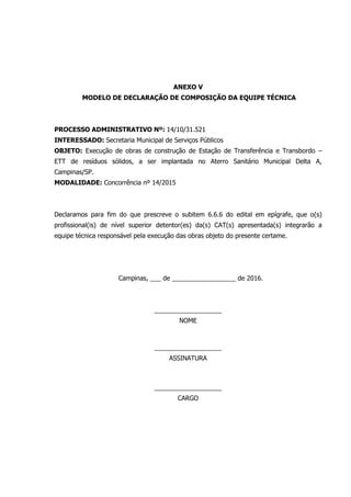ANEXO V
MODELO DE DECLARAÇÃO DE COMPOSIÇÃO DA EQUIPE TÉCNICA
PROCESSO ADMINISTRATIVO Nº: 14/10/31.521
INTERESSADO: Secretaria Municipal de Serviços Públicos
OBJETO: Execução de obras de construção de Estação de Transferência e Transbordo –
ETT de resíduos sólidos, a ser implantada no Aterro Sanitário Municipal Delta A,
Campinas/SP.
MODALIDADE: Concorrência nº 14/2015
Declaramos para fim do que prescreve o subitem 6.6.6 do edital em epígrafe, que o(s)
profissional(is) de nível superior detentor(es) da(s) CAT(s) apresentada(s) integrarão a
equipe técnica responsável pela execução das obras objeto do presente certame.
Campinas, ___ de __________________ de 2016.
___________________
NOME
___________________
ASSINATURA
___________________
CARGO
 