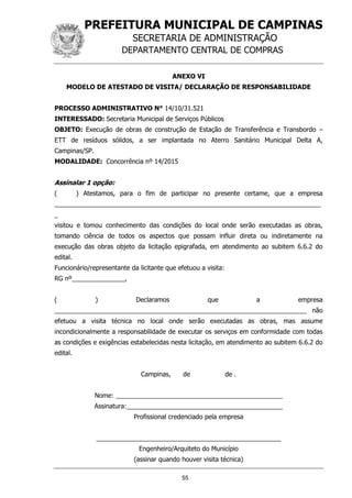 PREFEITURA MUNICIPAL DE CAMPINAS
SECRETARIA DE ADMINISTRAÇÃO
DEPARTAMENTO CENTRAL DE COMPRAS
55
ANEXO VI
MODELO DE ATESTADO DE VISITA/ DECLARAÇÃO DE RESPONSABILIDADE
PROCESSO ADMINISTRATIVO N° 14/10/31.521
INTERESSADO: Secretaria Municipal de Serviços Públicos
OBJETO: Execução de obras de construção de Estação de Transferência e Transbordo –
ETT de resíduos sólidos, a ser implantada no Aterro Sanitário Municipal Delta A,
Campinas/SP.
MODALIDADE: Concorrência nº 14/2015
Assinalar 1 opção:
( ) Atestamos, para o fim de participar no presente certame, que a empresa
___________________________________________________________________________
_
visitou e tomou conhecimento das condições do local onde serão executadas as obras,
tomando ciência de todos os aspectos que possam influir direta ou indiretamente na
execução das obras objeto da licitação epigrafada, em atendimento ao subitem 6.6.2 do
edital.
Funcionário/representante da licitante que efetuou a visita:
RG nº_______________,
( ) Declaramos que a empresa
_______________________________________________________________________ não
efetuou a visita técnica no local onde serão executadas as obras, mas assume
incondicionalmente a responsabilidade de executar os serviços em conformidade com todas
as condições e exigências estabelecidas nesta licitação, em atendimento ao subitem 6.6.2 do
edital.
Campinas, de de .
Nome: _______________________________________________
Assinatura:____________________________________________
Profissional credenciado pela empresa
____________________________________________________
Engenheiro/Arquiteto do Município
(assinar quando houver visita técnica)
 