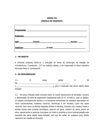 ANEXO VII
MODELO DE PROPOSTA
Proponente: ____________________________________________________
Endereço: ______________________________________________________
CEP:____________Cidade:___________________________Estado: ____
Telefone:____________________E-mail:____________________________
1 - DO OBJETO
A presente proposta refere-se à execução de obras de construção de Estação de
Transferência e Transbordo – ETT de resíduos sólidos, a ser implantada no Aterro Sanitário
Municipal Delta A, Campinas/SP.
2 - DA REMUNERAÇÃO
2.1. O preço global é de
R$______________________________________________________
(______________________________________), para a execução das obras objeto desta
licitação.
2.2. - No preço indicado estão incluídos todos os custos operacionais da atividade, inclusive
a desoneração da folha de pagamento estabelecida pela Lei nº 12.546/11, caso se aplique,
os tributos eventualmente devidos e os benefícios decorrentes de trabalhos executados em
horas extraordinárias, trabalhos noturnos, dominicais e em feriados, custo dos vigias
noturnos, bem como as demais despesas diretas e indiretas, inclusive com ensaios, testes e
demais provas para controle tecnológico, seguros em geral, canteiro de obras, placas de
obra, regulamentos e posturas municipais, de modo a constituir a única contraprestação pela
execução das obras objeto desta licitação, sem que lhe caiba, em qualquer caso, direito
regressivo em relação ao Município.
 