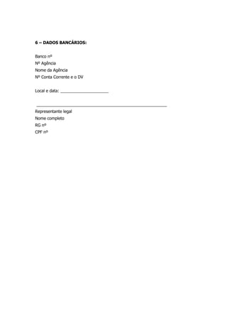 6 – DADOS BANCÁRIOS:
Banco nº
Nº Agência
Nome da Agência
Nº Conta Corrente e o DV
Local e data: _____________________
_________________________________________________________
Representante legal
Nome completo
RG nº
CPF nº
 