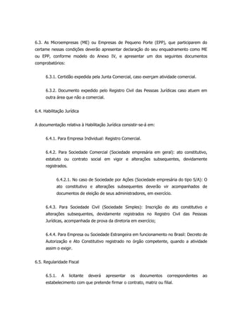 6.3. As Microempresas (ME) ou Empresas de Pequeno Porte (EPP), que participarem do
certame nessas condições deverão apresentar declaração do seu enquadramento como ME
ou EPP, conforme modelo do Anexo IV, e apresentar um dos seguintes documentos
comprobatórios:
6.3.1. Certidão expedida pela Junta Comercial, caso exerçam atividade comercial.
6.3.2. Documento expedido pelo Registro Civil das Pessoas Jurídicas caso atuem em
outra área que não a comercial.
6.4. Habilitação Jurídica
A documentação relativa à Habilitação Jurídica consistir-se-á em:
6.4.1. Para Empresa Individual: Registro Comercial.
6.4.2. Para Sociedade Comercial (Sociedade empresária em geral): ato constitutivo,
estatuto ou contrato social em vigor e alterações subsequentes, devidamente
registrados.
6.4.2.1. No caso de Sociedade por Ações (Sociedade empresária do tipo S/A): O
ato constitutivo e alterações subsequentes deverão vir acompanhados de
documentos de eleição de seus administradores, em exercício.
6.4.3. Para Sociedade Civil (Sociedade Simples): Inscrição do ato constitutivo e
alterações subsequentes, devidamente registrados no Registro Civil das Pessoas
Jurídicas, acompanhada de prova da diretoria em exercício;
6.4.4. Para Empresa ou Sociedade Estrangeira em funcionamento no Brasil: Decreto de
Autorização e Ato Constitutivo registrado no órgão competente, quando a atividade
assim o exigir.
6.5. Regularidade Fiscal
6.5.1. A licitante deverá apresentar os documentos correspondentes ao
estabelecimento com que pretende firmar o contrato, matriz ou filial.
 