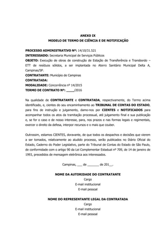 ANEXO IX
MODELO DE TERMO DE CIÊNCIA E DE NOTIFICAÇÃO
PROCESSO ADMINISTRATIVO Nº: 14/10/31.521
INTERESSADO: Secretaria Municipal de Serviços Públicos
OBJETO: Execução de obras de construção de Estação de Transferência e Transbordo –
ETT de resíduos sólidos, a ser implantada no Aterro Sanitário Municipal Delta A,
Campinas/SP.
CONTRATANTE: Município de Campinas
CONTRATADA:
MODALIDADE: Concorrência nº 14/2015
TERMO DE CONTRATO Nº: ____/2016
Na qualidade de CONTRATANTE e CONTRATADA, respectivamente, do Termo acima
identificado, e, cientes do seu encaminhamento ao TRIBUNAL DE CONTAS DO ESTADO,
para fins de instrução e julgamento, damo-nos por CIENTES e NOTIFICADOS para
acompanhar todos os atos da tramitação processual, até julgamento final e sua publicação
e, se for o caso e de nosso interesse, para, nos prazos e nas formas legais e regimentais,
exercer o direito da defesa, interpor recursos e o mais que couber.
Outrossim, estamos CIENTES, doravante, de que todos os despachos e decisões que vierem
a ser tomados, relativamente ao aludido processo, serão publicados no Diário Oficial do
Estado, Caderno do Poder Legislativo, parte do Tribunal de Contas do Estado de São Paulo,
de conformidade com o artigo 90 da Lei Complementar Estadual nº 709, de 14 de janeiro de
1993, precedidos de mensagem eletrônica aos interessados.
Campinas, ___ de _______ de 201__.
NOME DA AUTORIDADE DO CONTRATANTE
Cargo
E-mail institucional
E-mail pessoal
NOME DO REPRESENTANTE LEGAL DA CONTRATADA
Cargo
E-mail institucional
E-mail pessoal
 