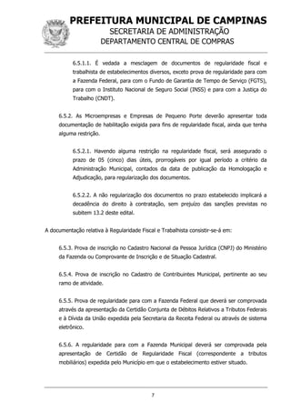 PREFEITURA MUNICIPAL DE CAMPINAS
SECRETARIA DE ADMINISTRAÇÃO
DEPARTAMENTO CENTRAL DE COMPRAS
7
6.5.1.1. É vedada a mesclagem de documentos de regularidade fiscal e
trabalhista de estabelecimentos diversos, exceto prova de regularidade para com
a Fazenda Federal, para com o Fundo de Garantia de Tempo de Serviço (FGTS),
para com o Instituto Nacional de Seguro Social (INSS) e para com a Justiça do
Trabalho (CNDT).
6.5.2. As Microempresas e Empresas de Pequeno Porte deverão apresentar toda
documentação de habilitação exigida para fins de regularidade fiscal, ainda que tenha
alguma restrição.
6.5.2.1. Havendo alguma restrição na regularidade fiscal, será assegurado o
prazo de 05 (cinco) dias úteis, prorrogáveis por igual período a critério da
Administração Municipal, contados da data de publicação da Homologação e
Adjudicação, para regularização dos documentos.
6.5.2.2. A não regularização dos documentos no prazo estabelecido implicará a
decadência do direito à contratação, sem prejuízo das sanções previstas no
subitem 13.2 deste edital.
A documentação relativa à Regularidade Fiscal e Trabalhista consistir-se-á em:
6.5.3. Prova de inscrição no Cadastro Nacional da Pessoa Jurídica (CNPJ) do Ministério
da Fazenda ou Comprovante de Inscrição e de Situação Cadastral.
6.5.4. Prova de inscrição no Cadastro de Contribuintes Municipal, pertinente ao seu
ramo de atividade.
6.5.5. Prova de regularidade para com a Fazenda Federal que deverá ser comprovada
através da apresentação da Certidão Conjunta de Débitos Relativos a Tributos Federais
e à Dívida da União expedida pela Secretaria da Receita Federal ou através de sistema
eletrônico.
6.5.6. A regularidade para com a Fazenda Municipal deverá ser comprovada pela
apresentação de Certidão de Regularidade Fiscal (correspondente a tributos
mobiliários) expedida pelo Município em que o estabelecimento estiver situado.
 