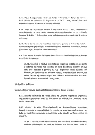 6.5.7. Prova de regularidade relativa ao Fundo de Garantia por Tempo de Serviço –
FGTS através do Certificado de Regularidade do FGTS - CRF, emitido pela Caixa
Econômica Federal, ou através de sistema eletrônico.
6.5.8. Prova de regularidade relativa à Seguridade Social - INSS, demonstrando
situação regular no cumprimento dos encargos sociais instituídos por lei - Certidão
Negativa de Débito – CND, emitida pelos órgãos competentes, ou através de sistema
eletrônico.
6.5.9. Prova de inexistência de débitos inadimplidos perante a Justiça do Trabalho,
comprovada pela apresentação de Certidão Negativa de Débitos Trabalhistas, emitida
por aquele Órgão, através de sistema eletrônico.
6.5.10. As provas de regularidade deverão ser feitas por Certidão Negativa ou Positiva
com Efeitos de Negativa.
6.5.9.1. Considera-se Positiva com efeitos de Negativa a certidão em que conste
a existência de créditos não vencidos; em curso de cobrança executiva em que
tenha sido efetivada a penhora; ou cuja exigibilidade esteja suspensa por
moratória, ou depósito de seu montante integral, ou reclamações e recursos, nos
termos das leis reguladoras do processo tributário administrativo ou concessão
de medida liminar em mandado de segurança.
6.6. Qualificação Técnica
A documentação relativa à qualificação técnica constitui-se do que se segue:
6.6.1. Registro ou inscrição da pessoa jurídica no Conselho Regional de Engenharia,
Arquitetura e Agronomia – CREA ou no Conselho de Arquitetura e Urbanismo - CAU,
dentro da validade.
6.6.2. Atestado de Visita Técnica/Declaração de Responsabilidade, assumindo,
incondicionalmente a responsabilidade de executar os serviços em conformidade com
todas as condições e exigências estabelecidas nesta licitação, conforme modelo do
Anexo VI.
6.6.2.1. A licitante poderá realizar visita ao local onde serão executadas as obras,
tomando conhecimento de todos os aspectos que possam influir direta ou
 