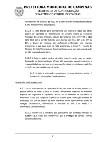 PREFEITURA MUNICIPAL DE CAMPINAS
SECRETARIA DE ADMINISTRAÇÃO
DEPARTAMENTO CENTRAL DE COMPRAS
9
indiretamente na execução da obra, até o último dia útil imediatamente anterior
à data de recebimento das propostas.
6.6.2.2. A visita técnica para conhecimento das condições locais das obras
poderá ser agendada no Departamento de Limpeza Urbana da Secretaria
Municipal de Serviços Públicos, através dos telefones (19) 3272-4405 e (19)
3273-3354, com o servidor Salomão Vieira Gomes, das 9h às 12h e das 14h às
17h, e deverá ser realizada por profissional credenciado pela empresa
proponente, o qual deve levar na visita, preenchido, o Anexo VI - Modelo de
Atestado de Visita/Declaração de Responsabilidade, para que seja assinado pelo
servidor municipal responsável.
6.6.2.3. A licitante poderá declinar da visita, devendo, neste caso, apresentar
Declaração de Responsabilidade (Anexo VI) assumindo, incondicionalmente a
responsabilidade de executar as obras em conformidade com todas as condições
e exigências estabelecidas nesta licitação.
6.6.2.3.1. O local onde serão executadas as obras está indicado no item 2
do Anexo I – Informações Complementares.
Qualificação técnico-operacional
6.6.3. Um ou mais atestado de capacidade técnica, em nome da licitante, emitido por
pessoa jurídica de direito público ou privado, devidamente registrado no Conselho
Regional de Engenharia e Agronomia (CREA) ou no Conselho de Arquitetura e
Urbanismo (CAU), que comprove a aptidão da licitante para a execução de obras de
construção civil, com as parcelas de maior relevância e valor significativo do objeto da
licitação, características, consideradas as indicadas no item 5 do Anexo I –
Informações Complementares.
6.6.3.1. Admitir-se-á o somatório dos quantitativos dos atestados referidos no
subitem 6.6.3, desde que comprovado que a prestação de serviços ocorreu
concomitantemente.
 