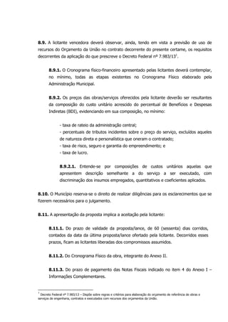8.9. A licitante vencedora deverá observar, ainda, tendo em vista a previsão de uso de
recursos do Orçamento da União no contrato decorrente do presente certame, os requisitos
decorrentes da aplicação do que prescreve o Decreto Federal nº 7.983/131
.
8.9.1. O Cronograma físico-financeiro apresentado pelas licitantes deverá contemplar,
no mínimo, todas as etapas existentes no Cronograma Físico elaborado pela
Administração Municipal.
8.9.2. Os preços das obras/serviços oferecidos pela licitante deverão ser resultantes
da composição do custo unitário acrescido do percentual de Benefícios e Despesas
Indiretas (BDI), evidenciando em sua composição, no mínimo:
- taxa de rateio da administração central;
- percentuais de tributos incidentes sobre o preço do serviço, excluídos aqueles
de natureza direta e personalística que oneram o contratado;
- taxa de risco, seguro e garantia do empreendimento; e
- taxa de lucro.
8.9.2.1. Entende-se por composições de custos unitários aquelas que
apresentem descrição semelhante a do serviço a ser executado, com
discriminação dos insumos empregados, quantitativos e coeficientes aplicados.
8.10. O Município reserva-se o direito de realizar diligências para os esclarecimentos que se
fizerem necessários para o julgamento.
8.11. A apresentação da proposta implica a aceitação pela licitante:
8.11.1. Do prazo de validade da proposta/lance, de 60 (sessenta) dias corridos,
contados da data da última proposta/lance ofertado pela licitante. Decorridos esses
prazos, ficam as licitantes liberadas dos compromissos assumidos.
8.11.2. Do Cronograma Físico da obra, integrante do Anexo II.
8.11.3. Do prazo de pagamento das Notas Fiscais indicado no item 4 do Anexo I –
Informações Complementares.
1
Decreto Federal nº 7.983/13 – Dispõe sobre regras e critérios para elaboração do orçamento de referência de obras e
serviços de engenharia, contratos e executados com recursos dos orçamentos da União.
 