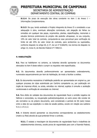 PREFEITURA MUNICIPAL DE CAMPINAS
SECRETARIA DE ADMINISTRAÇÃO
DEPARTAMENTO CENTRAL DE COMPRAS
11
8.11.4. Do prazo de execução das obras constante no item 1 do Anexo I –
Informações Complementares.
8.11.5. De que, tendo analisado o Projeto integrante do Anexo II e constatado a sua
adequação à obra, eventuais alterações contratuais, sob alegação de falhas ou
omissões em qualquer das peças, orçamentos, plantas, especificações, memoriais e
estudos técnicos preliminares do projeto não poderão ultrapassar, no seu conjunto,
10% do valor total do contrato, computando-se esse percentual para verificação do
limite de até 25% do valor inicial do contrato, para acréscimos ou supressões,
conforme disposto no artigo 65, § 1º, da Lei nº 8.666/93, nos termos do disposto no
artigo 13, inciso II, do Decreto Federal nº 7.983/13.
9. HABILITAÇÃO
9.1. Para se habilitarem no certame, as licitantes deverão apresentar os documentos
elencados no item 9 deste edital e cumprir os requisitos nele especificados.
9.2. Os documentos deverão preferencialmente ser apresentados ordenadamente,
numerados sequencialmente por item de habilitação, de modo a facilitar a análise.
9.3. Os documentos necessários à habilitação poderão ser apresentados em original ou, por
qualquer processo de cópia autenticada por Cartório competente ou, por publicação em
órgão de imprensa oficial, ou ainda, extraídos via internet, sujeitos à consulta e aceitação
condicionada à verificação de veracidade via Internet.
9.4. Para efeito de validade dos documentos de regularidade fiscal e certidão negativa de
falência e concordata, ou recuperação judicial/extrajudicial, se outro prazo não constar de
ato normativo ou do próprio documento, será considerado o período de 06 (seis) meses
entre a data de sua expedição e a data da sessão pública, exceto em relação aos subitens
9.11.1 e 9.11.2.
9.5. A licitante deverá apresentar os documentos correspondentes ao estabelecimento
(matriz ou filial) através do qual pretende firmar o contrato.
9.5.1. É vedada a mesclagem de documentos de regularidade fiscal e trabalhista de
estabelecimentos diversos, exceto prova de regularidade para com a Fazenda Federal,
 