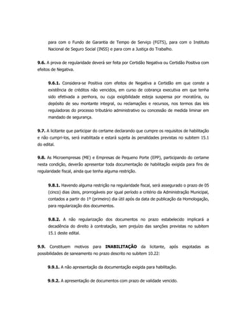para com o Fundo de Garantia de Tempo de Serviço (FGTS), para com o Instituto
Nacional de Seguro Social (INSS) e para com a Justiça do Trabalho.
9.6. A prova de regularidade deverá ser feita por Certidão Negativa ou Certidão Positiva com
efeitos de Negativa.
9.6.1. Considera-se Positiva com efeitos de Negativa a Certidão em que conste a
existência de créditos não vencidos, em curso de cobrança executiva em que tenha
sido efetivada a penhora, ou cuja exigibilidade esteja suspensa por moratória, ou
depósito de seu montante integral, ou reclamações e recursos, nos termos das leis
reguladoras do processo tributário administrativo ou concessão de medida liminar em
mandado de segurança.
9.7. A licitante que participar do certame declarando que cumpre os requisitos de habilitação
e não cumpri-los, será inabilitada e estará sujeita às penalidades previstas no subitem 15.1
do edital.
9.8. As Microempresas (ME) e Empresas de Pequeno Porte (EPP), participando do certame
nesta condição, deverão apresentar toda documentação de habilitação exigida para fins de
regularidade fiscal, ainda que tenha alguma restrição.
9.8.1. Havendo alguma restrição na regularidade fiscal, será assegurado o prazo de 05
(cinco) dias úteis, prorrogáveis por igual período a critério da Administração Municipal,
contados a partir do 1º (primeiro) dia útil após da data de publicação da Homologação,
para regularização dos documentos.
9.8.2. A não regularização dos documentos no prazo estabelecido implicará a
decadência do direito à contratação, sem prejuízo das sanções previstas no subitem
15.1 deste edital.
9.9. Constituem motivos para INABILITAÇÃO da licitante, após esgotadas as
possibilidades de saneamento no prazo descrito no subitem 10.22:
9.9.1. A não apresentação da documentação exigida para habilitação.
9.9.2. A apresentação de documentos com prazo de validade vencido.
 